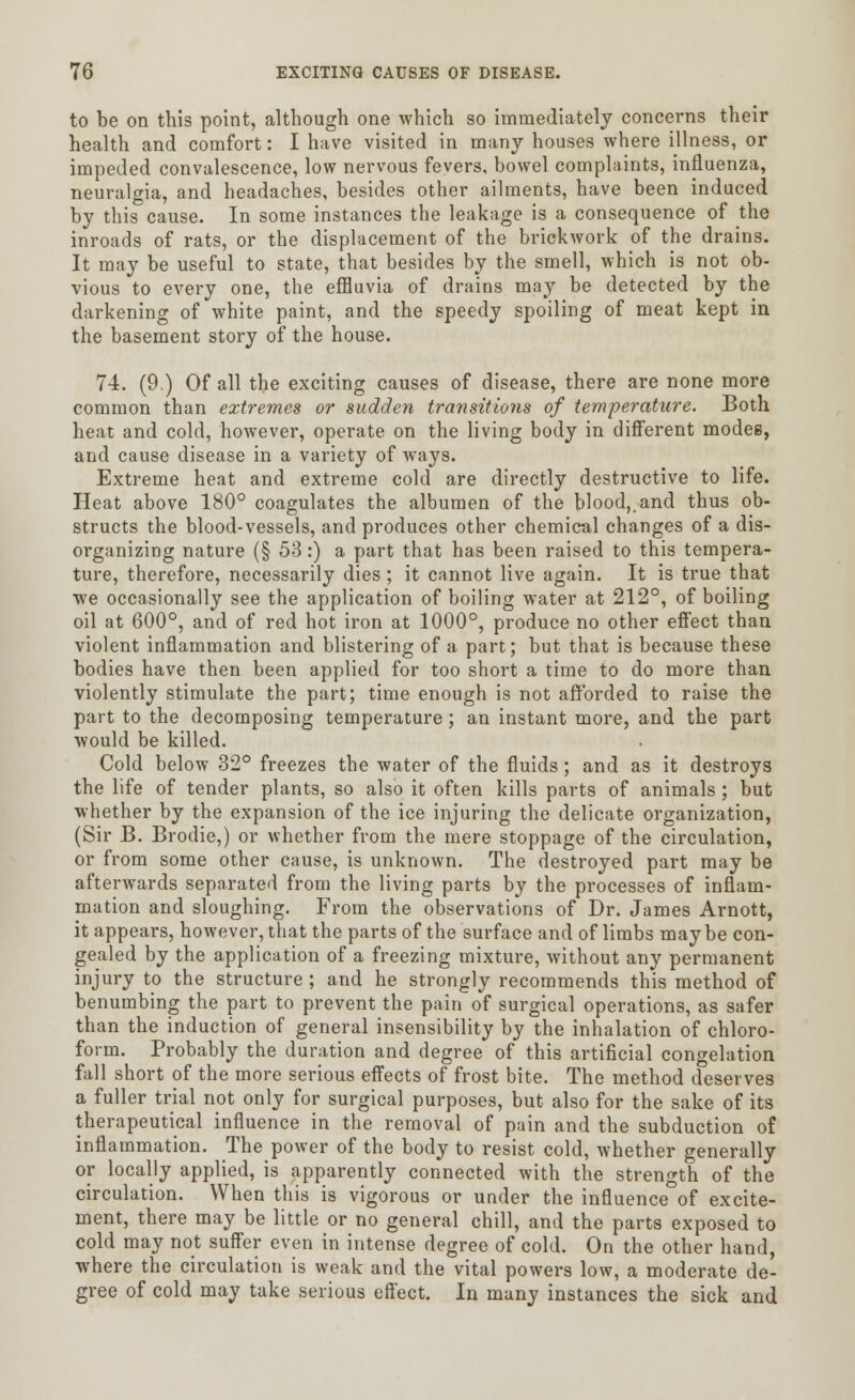 to be on this point, although one which so immediately concerns their health and comfort: I have visited in many houses where illness, or impeded convalescence, low nervous fevers, bowel complaints, influenza, neuralgia, and headaches, besides other ailments, have been induced by this cause. In some instances the leakage is a consequence of the inroads of rats, or the displacement of the brickwork of the drains. It may be useful to state, that besides by the smell, which is not ob- vious to every one, the effluvia of drains may be detected by the darkening of white paint, and the speedy spoiling of meat kept in the basement story of the house. 74. (9.) Of all the exciting causes of disease, there are none more common than extremes or sudden transitions of temperature. Both heat and cold, however, operate on the living body in different modes, and cause disease in a variety of ways. Extreme heat and extreme cold are directly destructive to life. Heat above 180° coagulates the albumen of the blood,.and thus ob- structs the blood-vessels, and produces other chemical changes of a dis- organizing nature (§ 53 :) a part that has been raised to this tempera- ture, therefore, necessarily dies; it cannot live again. It is true that we occasionally see the application of boiling water at 212°, of boiling oil at 600°, and of red hot iron at 1000°, produce no other effect than violent inflammation and blistering of a part; but that is because these bodies have then been applied for too short a time to do more than violently stimulate the part; time enough is not afforded to raise the part to the decomposing temperature; an instant more, and the part would be killed. Cold below 32° freezes the water of the fluids; and as it destroys the life of tender plants, so also it often kills parts of animals ; but whether by the expansion of the ice injuring the delicate organization, (Sir B. Brodie,) or whether from the mere stoppage of the circulation, or from some other cause, is unknown. The destroyed part may be afterwards separated from the living parts by the processes of inflam- mation and sloughing. From the observations of Dr. James Arnott, it appears, however, that the parts of the surface and of limbs maybe con- gealed by the application of a freezing mixture, without any permanent injury to the structure ; and he strongly recommends this method of benumbing the part to prevent the pain of surgical operations, as safer than the induction of general insensibility by the inhalation of chloro- form. Probably the duration and degree of this artificial congelation fall short of the more serious effects of frost bite. The method deserves a fuller trial not only for surgical purposes, but also for the sake of its therapeutical influence in the removal of pain and the subduction of inflammation. The power of the body to resist cold, whether generally or locally applied, is apparently connected with the strength of the circulation. When this is vigorous or under the influence of excite- ment, there may be little or no general chill, and the parts exposed to cold may not suffer even in intense degree of cold. On the other hand, where the circulation is weak and the vital powers low, a moderate de- gree of cold may take serious effect. In many instances the sick and