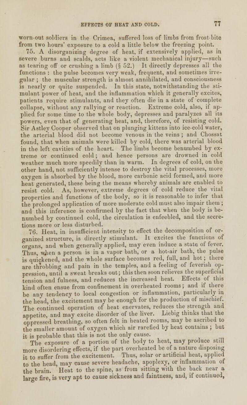 worn-out soldiers in the Crimea, suffered loss of limbs from frost-bite from two hours' exposure to a cold a little below the freezing point. 75. A disorganizing degree of heat, if extensively applied, as in severe burns and scalds, acts like a violent mechanical injury—such as tearing off or crushing a limb (§ 52.) It directly depresses all the functions : the pulse becomes very weak, frequent, and sometimes irre- gular ; the muscular strength is almost annihilated, and consciousness is nearly or quite suspended. In this state, notwithstanding the sti- mulant power of heat, and the inflammation which it generally excites, patients require stimulants, and they often die in a state of complete collapse, without any rallying or reaction. Extreme cold, also, if ap- plied for some time to the whole body, depresses and paralyzes all its powers, even that of generating heat, and, therefore, of resisting cold. Sir Astley Cooper observed that on plunging kittens into ice-cold water, the arterial blood did not become venous in the veins ; and Chossat found, that when animals were killed by cold, there was arterial blood in the left cavities of the heart. The limbs become benumbed by ex- treme or continued cold; and hence persons are drowned in cold weather much more speedily than in warm. In degrees of cold, on the other hand, not sufficiently intense to destroy the vital processes, more oxygen is absorbed by the blood, more carbonic acid formed, and more heat generated, these being the means whereby animals are enabled to resist cold. As, however, extreme degrees of cold reduce the vital properties and functions of the body, so it is reasonable to infer that the prolonged application of more moderate cold must also impair them ; and this inference is confirmed by the fact that when the body is be- numbed by continued cold, the circulation is enfeebled, and the secre- tions more or less disturbed. 76. Heat, in insufficient intensity to effect the decomposition of or- ganized structure, is directly stimulant. It excites the functions of organs, and when generally applied, may even induce a state of fever. Thus, wjien a person is in a vapor bath, or a hot-air bath, the pulse is quickened, and the whole surface becomes red, full, and hot; there are throbbing and pain in the temples, and a feeling of feverish op- pression, until a sweat breaks out; this then soon relieves the superficial tension and fulness, and reduces the increased heat. Effects of this kind often ensue from confinement in overheated rooms; and if there be any tendency to local congestion or inflammation, particularly in the head, the excitement may be enough for the production of mischief. The continued operation of heat enervates, reduces the strength and appetite, and may excite disorder of the liver. Liebig thinks that the oppressed breathing, so often felt in heated rooms, may be ascribed to the smaller amount of oxygen which air rarefied by heat contains ; but it is probable that this is not the only cause. The exposure of a portion of the body to heat, may produce still more disordering effects, if the part overheated be of a nature disposing it to suffer from the excitement. Thus, solar or artificial heat, applied to the head, may cause severe headache, apoplexy, or inflammation of the brain. Heat to the spine, as from sitting with the back near a large fire, is very apt to cause sickness and faintness, and, if continued,