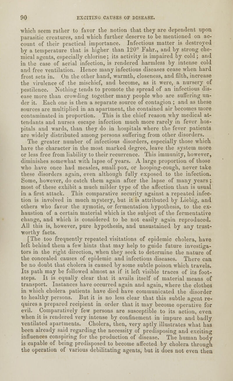 which seem rather to favor the notion that they are dependent upon parasitic creatures, and which further deserve to be mentioned on ac- count of their practical importance. Infectious matter is destroyed by a temperature that is higher than 120° Fahr., and by strong che- mical agents, especially chlorine; its activity is impaired by cold; and in the case of aerial infection, is rendered harmless by intense cold and free ventilation. Hence many infectious diseases cease when hard frost sets in. On the other hand, warmth, closeness, and filth, increase the virulence of the mischief, and become, as it were, a nursery of pestilence. Nothing tends to promote the spread of an infectious dis- ease more than crowding together many people who are suffering un- der it. Each one is then a separate source of contagion ; and as these sources are multiplied in an apartment, the contained air becomes more contaminated in proportion. This is the chief reason why medical at- tendants and nurses escape infection much more rarely in fever hos- pitals and wards, than they do in hospitals where the fever patients are widely distributed among persons suffering from other disorders. The greater number of infectious disorders, especially those which have the character in the most marked degree, leave the system more or less free from liability to their recurrence. This immunity, however, diminishes somewhat with lapse of years. A large proportion of those who have once had measles, smallpox, or hooping-cough, never take these disorders again, even although fully exposed to the infection. Some, however, do catch them again after the lapse of many years ; most of these exhibit a much milder type of the affection than is usual in a first attack. This comparative security against a repeated infec- tion is involved in much mystery, but it is attributed by Liebig, and others who favor the zymotic, or fermentation hypothesis, to the ex- haustion of a certain material which is the subject of the fermentative change, and which is considered to be not easily again reproduced. All this is, however, pure hypothesis, and unsustained by any trust- worthy facts. [The too frequently repeated visitations of epidemic cholera, have left behind them a few hints that may help to guide future investiga- tors in the right direction, when they seek to determine the nature of the concealed causes of epidemic and infectious diseases. There can be no doubt that cholera is caused by some subtle poison which travels. Its path may be followed almost as if it left visible traces of its foot- steps. It is equally clear that it avails itself of material means of transport. Instances have occurred again and again, where the clothes in which cholera patients have died have communicated the disorder to healthy persons. But it is no less clear that this subtle agent re- quires a prepared recipient in order that it may become operative for evil. Comparatively few persons are susceptible to its action, even when it is rendered very intense by confinement in impure and badly ventilated apartments. Cholera, then, very aptly illustrates what has been already said regarding the necessity of predisposing and exciting influences conspiring for the production of disease. The human body is capable of being predisposed to become affected by cholera through the operation of various debilitating agents, but it does not even then