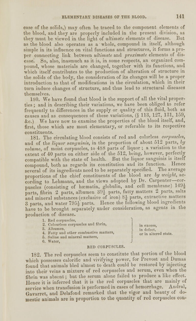 case of the solids,) may often be traced to the component elements of the blood, and they are properly included in the present division, as they must be viewed in the light of ultimate elements of disease. But as the blood also operates as a whole, compound in itself, although simple in its influence on vital functions and structures, it forms a pro- per connecting link between ultimate and proximate elements of dis- ease. So, also, inasmuch as it is, in some respects, an organized com- pound, whose materials are changed, together with its functions, and which itself contributes to the production of alteration of structure in the solids of the body, the consideration of its changes will be a proper introduction to that of modifications in the circulation, which in their turn induce changes of structure, and thus lead to structural diseases themselves. 180. We have found that blood is the support of all the vital proper- ties ; and in describing their variations, we have been obliged to refer frequently to differences in the supply or quality of this fluid, both as causes and as consequences of these variations, (§ 113, 127, 131, 159, &c.) We have now to examine the properties of the blood itself, and, first, those which are most elementary, or referable to its respective constituents. 181. The circulating blood consists of red and colorless corpuscles, and of the liquor sanguinis, in the proportion of about 512 parts, by volume, of moist corpuscles, to 488 parts of liquor ; a variation to the extent of 40 parts on either side of the 512, being, however, perfectly compatible with the state of health. But the liquor sanguinis is itself compound, both as regards its constitution and its function. Hence several of its ingredients need to be separately specified. The average proportions of the chief constituents of the blood are by weight, ac- cording to Lehmann, and the views adopted by Dr. Carpenter—cor- puscles (consisting of haematin, globulin, and cell membrane) 149| parts, fibrin 2 parts, albumen 39| parts, fatty matters 2 parts, salts and mineral substances (exclusive of iron) 8| parts, extractive matters 3 parts, and water 795J parts. Hence the following blood ingredients have to be brought separately under consideration, as agents in the production of disease. 1. Red corpuscles, 2. Colourless corpuscles and fibrin, ;n excess 3. Albumen, ! jn defect,' 4. Fatty and other combustive matters, or in aitere(] state. 5. Saline and mineral matters, 6. Water, J RED CORPUSCLES. 182. The red corpuscles seem to constitute that portion of the blood which possesses calorific and vivifying power, for Prevost and Dumas found that animals bled almost to death could be restored by injecting into their veins a mixture of red corpuscles and serum, even when the fibrin was absent; but the serum alone failed to produce a like effect. Hence it is inferred that it is the red corpuscles that are mainly of service when transfusion is performed in cases of hemorrhage. Andral, Gavarret, and Delafond remarked that the vigor and beauty of do- mestic animals are in proportion to the quantity of red corpuscles con-