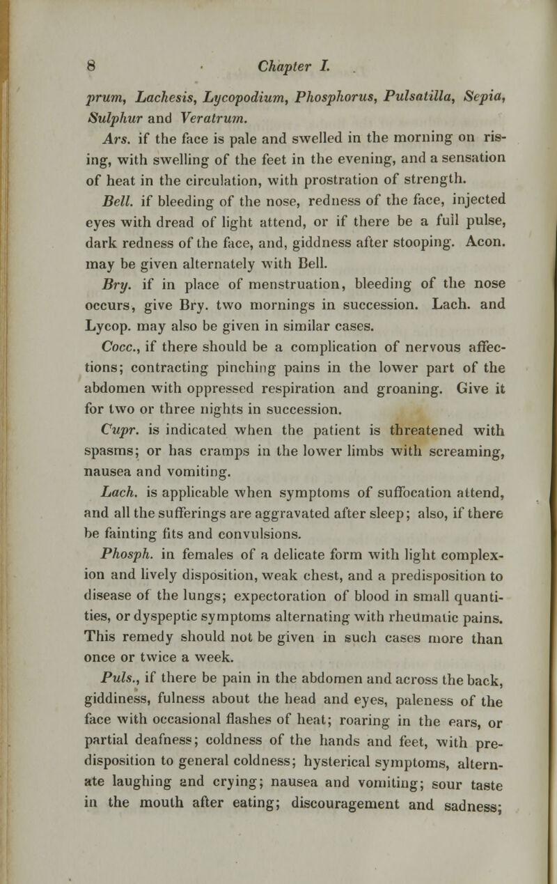 prum, Lachesis, Lycopodium, Phosphorus, Pulsatilla, Sepia, Sulphur and Veratrum. Ars. if the face is pale and swelled in the morning on ris- ing, with swelling of the feet in the evening, and a sensation of heat in the circulation, with prostration of strength. Bell, if bleeding of the nose, redness of the face, injected eyes with dread of light attend, or if there be a full pulse, dark redness of the face, and, giddness after stooping. Aeon, may be given alternately with Bell. Bry. if in place of menstruation, bleeding of the nose occurs, give Bry. two mornings in succession. Lach. and Lycop. may also be given in similar cases. Cocc, if there should be a complication of nervous affec- tions; contracting pinching pains in the lower part of the abdomen with oppressed respiration and groaning. Give it for two or three nights in succession. Cupr. is indicated when the patient is threatened with spasms; or has cramps in the lower limbs with screaming, nausea and vomiting. Lach. is applicable when symptoms of suffocation attend, and all the sufferings are aggravated after sleep; also, if there be fainting fits and convulsions. Phosph. in females of a delicate form with light complex- ion and lively disposition, weak chest, and a predisposition to disease of the lungs; expectoration of blood in small quanti- ties, or dyspeptic symptoms alternating with rheumatic pains. This remedy should not be given in such cases more than once or twice a week. Puis., if there be pain in the abdomen and across the back, giddiness, fulness about the head and eyes, paleness of the face with occasional flashes of heat; roaring in the ears, or partial deafness; coldness of the hands and feet, with pre- disposition to general coldness; hysterical symptoms, altern- ate laughing and crying; nausea and vomiting; sour taste in the mouth after eating; discouragement and sadness-