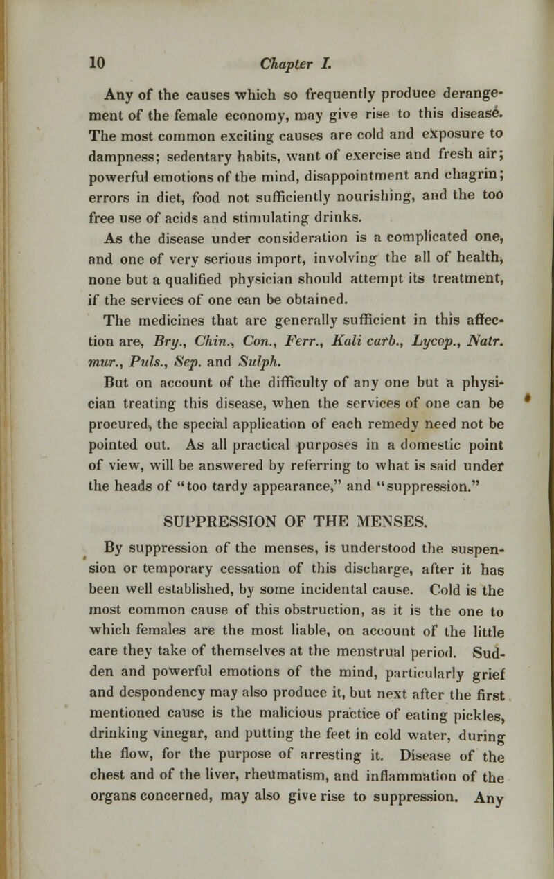 Any of the causes which so frequently produce derange- ment of the female economy, may give rise to this disease. The most common exciting causes are cold and exposure to dampness; sedentary habits, want of exercise and fresh air; powerful emotions of the mind, disappointment and chagrin; errors in diet, food not sufficiently nourishing, and the too free use of acids and stimulating drinks. As the disease under consideration is a complicated one, and one of very serious import, involving the all of health* none but a qualified physician should attempt its treatment, if the services of one can be obtained. The medicines that are generally sufficient in this affec- tion are, Bry., Chin., Con., Ferr., Kali catb., Lycop., Natr. mur., Puis., Sep. and Sulph. But on account of the difficulty of any one but a physi* cian treating this disease, when the services of one can be procured, the special application of each remedy need not be pointed out. As all practical purposes in a domestic point of view, will be answered by referring to what is said under the heads of too tardy appearance, and suppression. SUPPRESSION OF THE MENSES. By suppression of the menses, is understood the suspen* sion or temporary cessation of this discharge, after it has been well established, by some incidental cause. Cold is the most common cause of this obstruction, as it is the one to which females are the most liable, on account of the little care they take of themselves at the menstrual period. Sud- den and powerful emotions of the mind, particularly grief and despondency may also produce it, but next after the first mentioned cause is the malicious practice of eating pickles, drinking vinegar, and putting the feet in cold water, during the flow, for the purpose of arresting it. Disease of the chest and of the liver, rheumatism, and inflammation of the organs concerned, may also give rise to suppression. Any