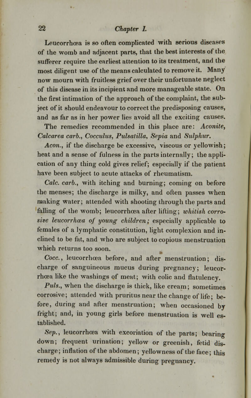 Leucorrhoea is so often complicated with serious diseases of the womb and adjacent parts, that the best interests of the sufferer require the earliest attention to its treatment, and the most diligent use of the means calculated to remove it. Many now mourn with fruitless grief over their unfortunate neglect of this disease in its incipient and more manageable state. On the first intimation of the approach of the complaint, the sub- ject of it should endeavour to correct the predisposing causes, and as far as in her power lies avoid all the exciting causes. The remedies recommended in this place are: Aconite, Calcarea carb., Cocculus, Pulsatilla, Sepia and Sulphur. Aeon., if the discharge be excessive, viscous or yellowish; heat and a sense of fulness in the parts internally; the appli- cation of any thing cold gives relief; especially if the patient have been subject to acute attacks of rheumatism. Calc. carb., with itching and burning; coming on before the menses; the discharge is milky, and often passes when making water; attended with shooting through the parts and falling of the womb; leucorrhoea after lifting; whitish corro- sive leucorrhaza of young children; especially applicable to females of a lymphatic constitution, light complexion and in- clined to be fat, and who are subject to copious menstruation which returns too soon. Cocc, leucorrhoea before, and after menstruation; dis- charge of sanguineous mucus during pregnancy; leucor- rhoea like the washings of meat; with colic and flatulency. Puis., when the discharge is thick, like cream; sometimes corrosive; attended with pruritus near the change of life; be- fore, during and after menstruation; when occasioned by fright; and, in young girls before menstruation is well es- tablished. Sep., leucorrhoea with excoriation of the parts; bearing down; frequent urination; yellow or greenish, fetid dis- charge; inflation of the abdomen; yellowness of the face; this remedy is not always admissible during pregnancy.