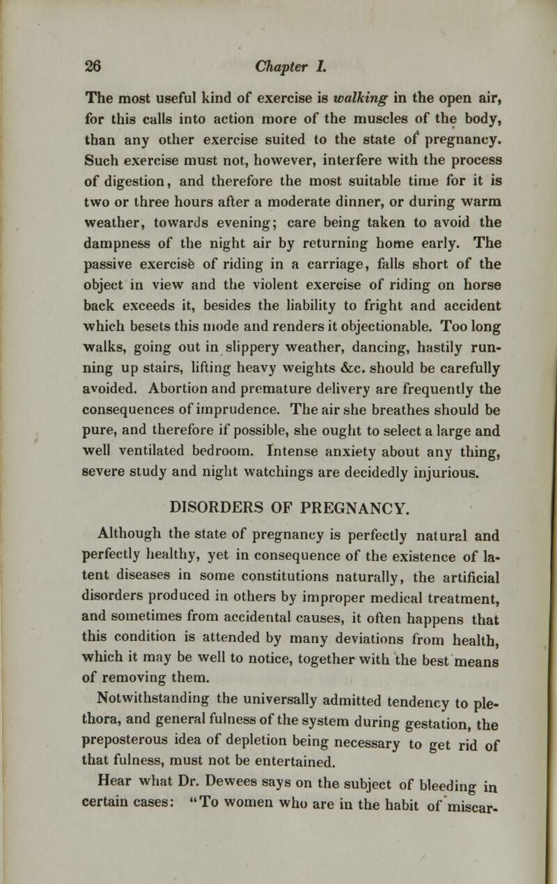 The most useful kind of exercise is walking in the open air, for this calls into action more of the muscles of the body, than any other exercise suited to the state of pregnancy. Such exercise must not, however, interfere with the process of digestion, and therefore the most suitable time for it is two or three hours after a moderate dinner, or during warm weather, towards evening; care being taken to avoid the dampness of the night air by returning home early. The passive exercise of riding in a carriage, falls short of the object in view and the violent exercise of riding on horse back exceeds it, besides the liability to fright and accident which besets this mode and renders it objectionable. Too long walks, going out in slippery weather, dancing, hastily run- ning up stairs, lifting heavy weights &c. should be carefully avoided. Abortion and premature delivery are frequently the consequences of imprudence. The air she breathes should be pure, and therefore if possible, she ought to select a large and well ventilated bedroom. Intense anxiety about any thing, severe study and night watchings are decidedly injurious. DISORDERS OF PREGNANCY. Although the state of pregnancy is perfectly natural and perfectly healthy, yet in consequence of the existence of la- tent diseases in some constitutions naturally, the artificial disorders produced in others by improper medical treatment, and sometimes from accidental causes, it often happens that this condition is attended by many deviations from health, which it may be well to notice, together with the best means of removing them. Notwithstanding the universally admitted tendency to ple- thora, and general fulness of the system during gestation, the preposterous idea of depletion being necessary to get rid of that fulness, must not be entertained. Hear what Dr. Dewees says on the subject of bleeding in certain cases: To women who are in the habit of miscar-