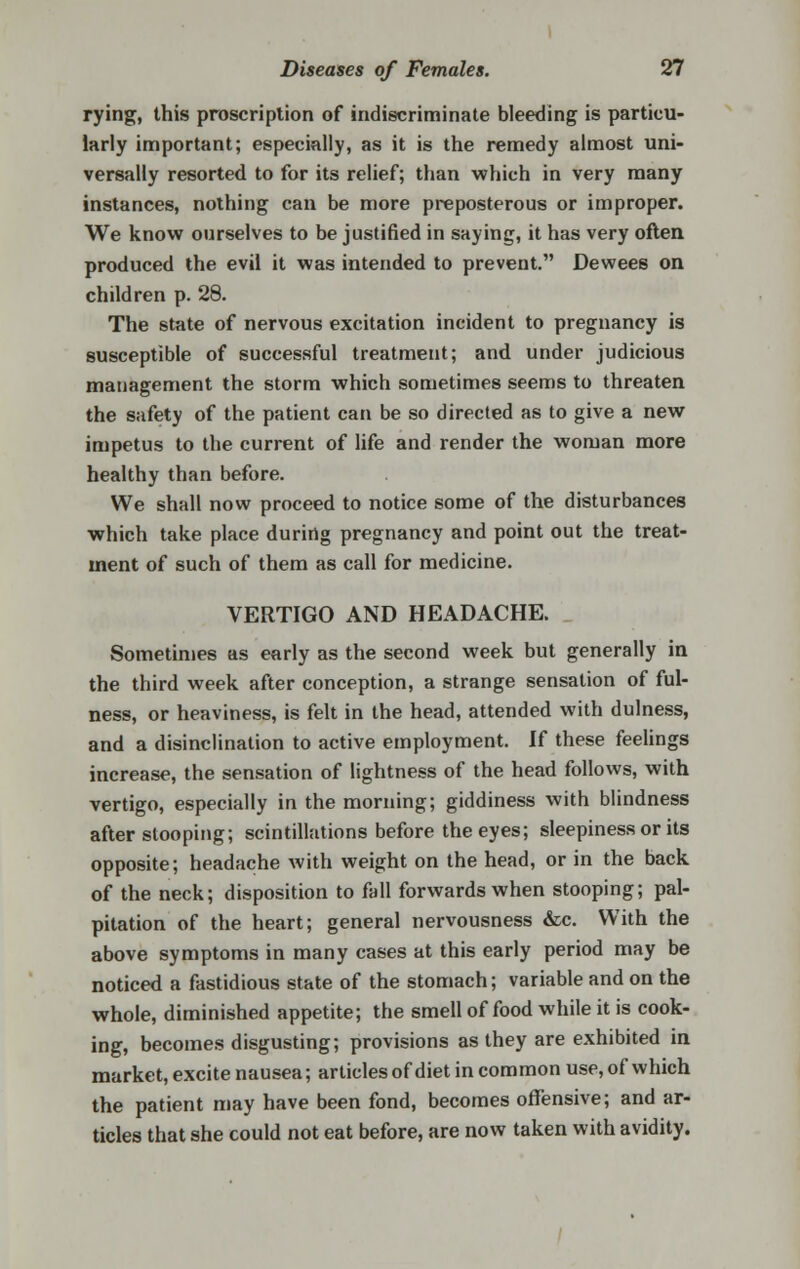 rying, this proscription of indiscriminate bleeding is particu- larly important; especially, as it is the remedy almost uni- versally resorted to for its relief; than which in very many instances, nothing can be more preposterous or improper. We know ourselves to be justified in saying, it has very often produced the evil it was intended to prevent. Dewees on children p. 28. The state of nervous excitation incident to pregnancy is susceptible of successful treatment; and under judicious management the storm which sometimes seems to threaten the safety of the patient can be so directed as to give a new impetus to the current of life and render the woman more healthy than before. We shall now proceed to notice some of the disturbances which take place during pregnancy and point out the treat- ment of such of them as call for medicine. VERTIGO AND HEADACHE. Sometimes as early as the second week but generally in the third week after conception, a strange sensation of ful- ness, or heaviness, is felt in the head, attended with dulness, and a disinclination to active employment. If these feelings increase, the sensation of lightness of the head follows, with vertigo, especially in the morning; giddiness with blindness after stooping; scintillations before the eyes; sleepiness or its opposite; headache with weight on the head, or in the back of the neck; disposition to fall forwards when stooping; pal- pitation of the heart; general nervousness &c. With the above symptoms in many cases at this early period may be noticed a fastidious state of the stomach; variable and on the whole, diminished appetite; the smell of food while it is cook- ing, becomes disgusting; provisions as they are exhibited in market, excite nausea; articles of diet in common use, of which the patient may have been fond, becomes offensive; and ar- ticles that she could not eat before, are now taken with avidity.