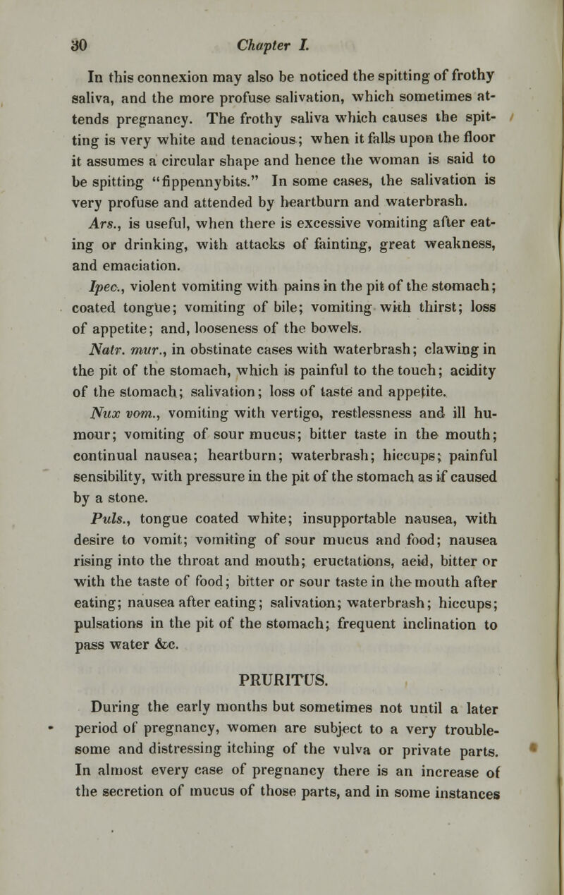 In this connexion may also be noticed the spitting of frothy saliva, and the more profuse salivation, which sometimes at- tends pregnancy. The frothy saliva which causes the spit- ting is very white and tenacious; when it falls upon the floor it assumes a circular shape and hence the woman is said to be spitting fippennybits. In some cases, the salivation is very profuse and attended by heartburn and waterbrash. Ars., is useful, when there is excessive vomiting after eat- ing or drinking, with attacks of fainting, great weakness, and emaciation. Ipec, violent vomiting with pains in the pit of the stomach; coated tongue; vomiting of bile; vomiting wkh thirst; loss of appetite; and, looseness of the bowels. Natr. mvr., in obstinate cases with waterbrash; clawing in the pit of the stomach, which is painful to the touch; acidity of the stomach; salivation; loss of taste and appetite. Nux vom., vomiting with vertigo, restlessness and ill hu- mour; vomiting of sour mucus; bitter taste in the mouth; continual nausea; heartburn; waterbrash; hiccups; painful sensibility, with pressure in the pit of the stomach as if caused by a stone. Puis., tongue coated white; insupportable nausea, with desire to vomit; vomiting of sour mucus and food; nausea rising into the throat and mouth; eructations, aeid, bitter or with the taste of food; bitter or sour taste in the mouth after eating; nausea after eating; salivation; waterbrash; hiccups; pulsations in the pit of the stomach; frequent inclination to pass water &c. PRURITUS. During the early months but sometimes not until a later period of pregnancy, women are subject to a very trouble- some and distressing itching of the vulva or private parts. In almost every case of pregnancy there is an increase of the secretion of mucus of those parts, and in some instances