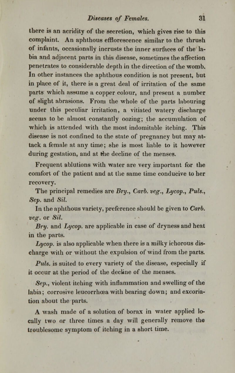 there is an acridity of the secretion, which gives rise to this complaint. An aphthous efflorescence similar to the thrush of infants, occasionally incrusts the inner surfaces of the la- bia and adjacent parts in this disease, sometimes the affection penetrates to considerable depth in the direction of the womb. In other instances the aphthous condition is not present, but in place of it, there is a great deal of irritation of the same parts which assume a copper colour, and present a number of slight abrasions. From the whole of the parts labouring under this peculiar irritation, a vitiated watery discharge seems to be almost constantly oozing; the accumulation of which is attended with the most indomitable itching. This disease is not confined to the state of pregnancy but may at- tack a female at any time; she is most liable to it however during gestation, and at the decline of the menses. Frequent ablutions with water are very important for the comfort of the patient and at the same time conducive to her recovery. The principal remedies are Bry., Carb. veg., Lycop., Puis., Sep. and Sil. In the aphthous variety, preference should be given to Carb. veg. or Sil. Bry. and Lycop. are applicable in case of dryness and heat in the parts. Lycop. is also applicable when there is a milky ichorous dis- charge with or without the expulsion of wind from the parts. Puis, is suited to every variety of the disease, especially if it occur at the period of the decline of the menses. Sep., violent itching with inflammation and swelling of the labia; corrosive leucorrhcea with bearing down; and excoria- tion about the parts. A wash made of a solution of borax in water applied lo- cally two or three times a day will generally remove the troublesome symptom of itching in a short time.