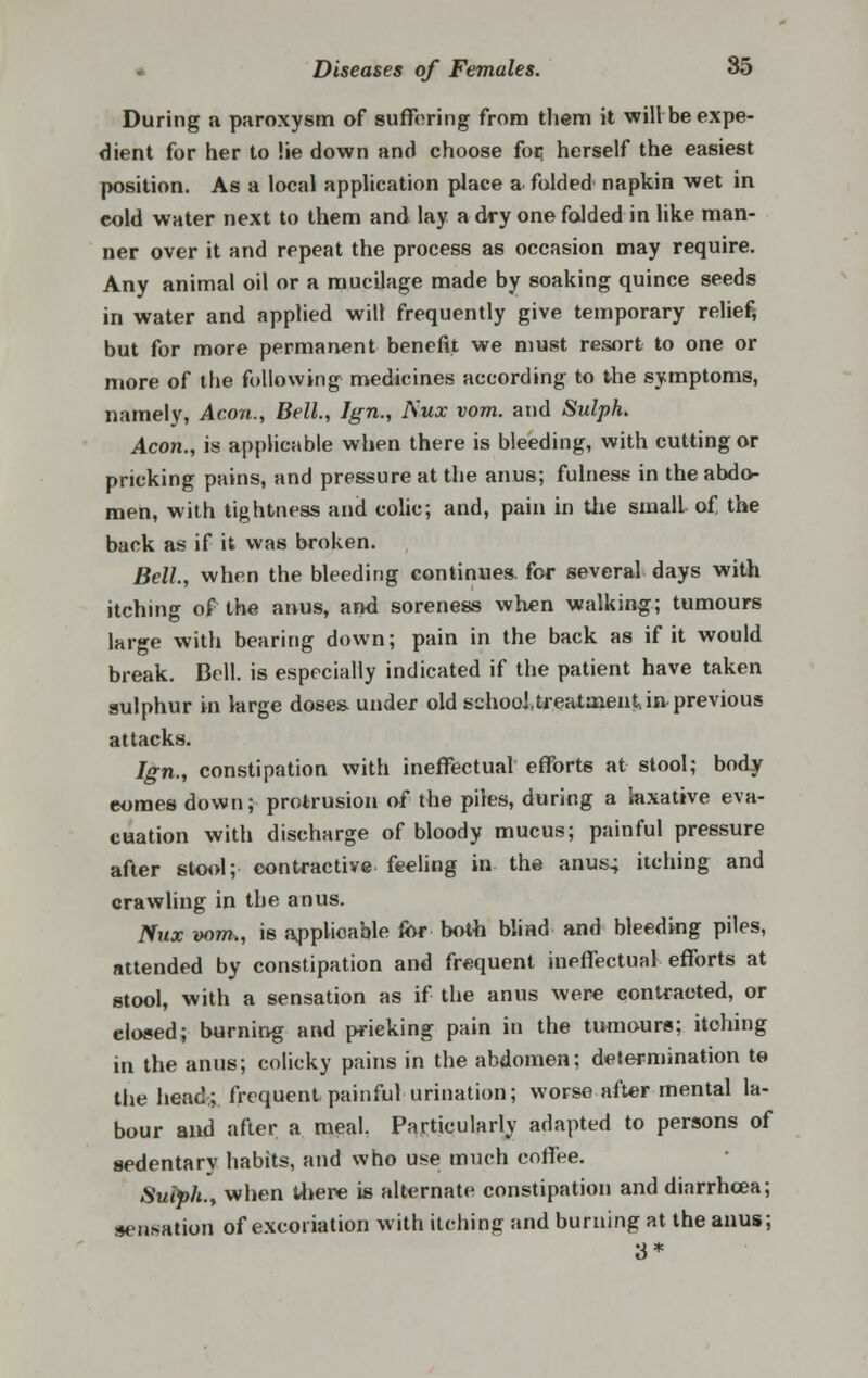 During a paroxysm of suffering from them it wihbe expe- dient for her to lie down and choose foi; herself the easiest position. As a local application place a folded napkin wet in eold water next to them and lay a dry one folded in like man- ner over it and repeat the process as occasion may require. Any animal oil or a mucilage made by soaking quince seeds in water and applied will frequently give temporary relief; but for more permanent benefit we must resort to one or more of the following medicines according to the symptoms, namely, Aeon., Bell., Ign., ISux vom. and SulpL Aeon., is applicable when there is bleeding, with cutting or pricking pains, and pressure at the anus; fulness in the abdo- men, with tightness and colic; and, pain in the small of the back as if it was broken. Bell., when the bleeding continues, for several days with itching of the anus, and soreness when walking; tumours lar»e with bearing down; pain in the back as if it would break. Bell, is especially indicated if the patient have taken sulphur in large doses- under old schooUre-ataient, in previous attacks. Ign., constipation with ineffectual efforts at stool; body eomes down; protrusion of the piles, during a laxative eva- cuation with discharge of bloody mucus; painful pressure after stool; contractive feeling in the anus; itching and crawling in the anus. Nux vom,, is applicable for both blind and bleeding piles, attended by constipation and frequent ineffectual efforts at stool, with a sensation as if the anus were contracted, or closed; burning and pricking pain in the tumours; itching in the anus; colicky pains in the abdomen; determination to the head.; frequent, painful urination; worse after mental la- bour and after a meal. Particularly adapted to persons of sedentary habits, and who use much coffee. Suiph., when there is alternate constipation and diarrhoea; sensation of excoriation with itching and burning at the anus; 3*