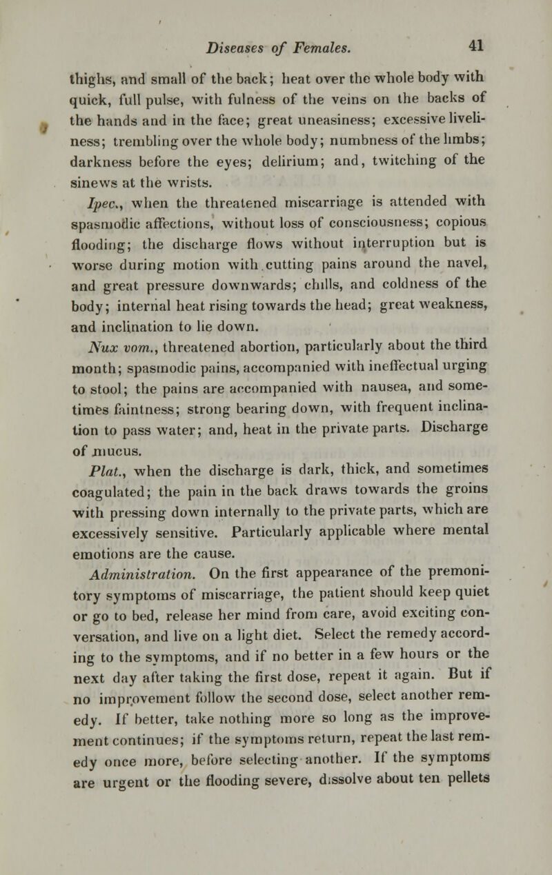 thighs, and small of the back; heat over the whole body with quick, full pulse, with fulness of the veins on the backs of the hands and in the face; great uneasiness; excessive liveli- ness; trembling over the whole body; numbness of the limbs; darkness before the eyes; delirium; and, twitching of the sinews at the wrists. fyec, when the threatened miscarriage is attended with spasmodic affections, without loss of consciousness; copious flooding; the discharge flows without interruption but is worse during motion with cutting pains around the navel, and great pressure downwards; chills, and coldness of the body; internal heat rising towards the head; great weakness, and inclination to he down. Nux vom., threatened abortion, particularly about the third month; spasmodic pains, accompanied with ineffectual urging to stool; the pains are accompanied with nausea, and some- times faintness; strong bearing down, with frequent inclina- tion to pass water; and, heat in the private parts. Discharge of mucus. Plat., when the discharge is dark, thick, and sometimes coagulated; the pain in the back draws towards the groins with pressing down internally to the private parts, which are excessively sensitive. Particularly applicable where mental emotions are the cause. Administration. On the first appearance of the premoni- tory symptoms of miscarriage, the patient should keep quiet or go to bed, release her mind from care, avoid exciting con- versation, and live on a light diet. Select the remedy accord- ing to the symptoms, and if no better in a few hours or the next day after taking the first dose, repeat it again. But if no improvement follow the second dose, select another rem- edy. If better, take nothing more so long as the improve- ment continues; if the symptoms return, repeat the last rem- edy once more, before selecting another. If the symptoms are urgent or the flooding severe, dissolve about ten pellets