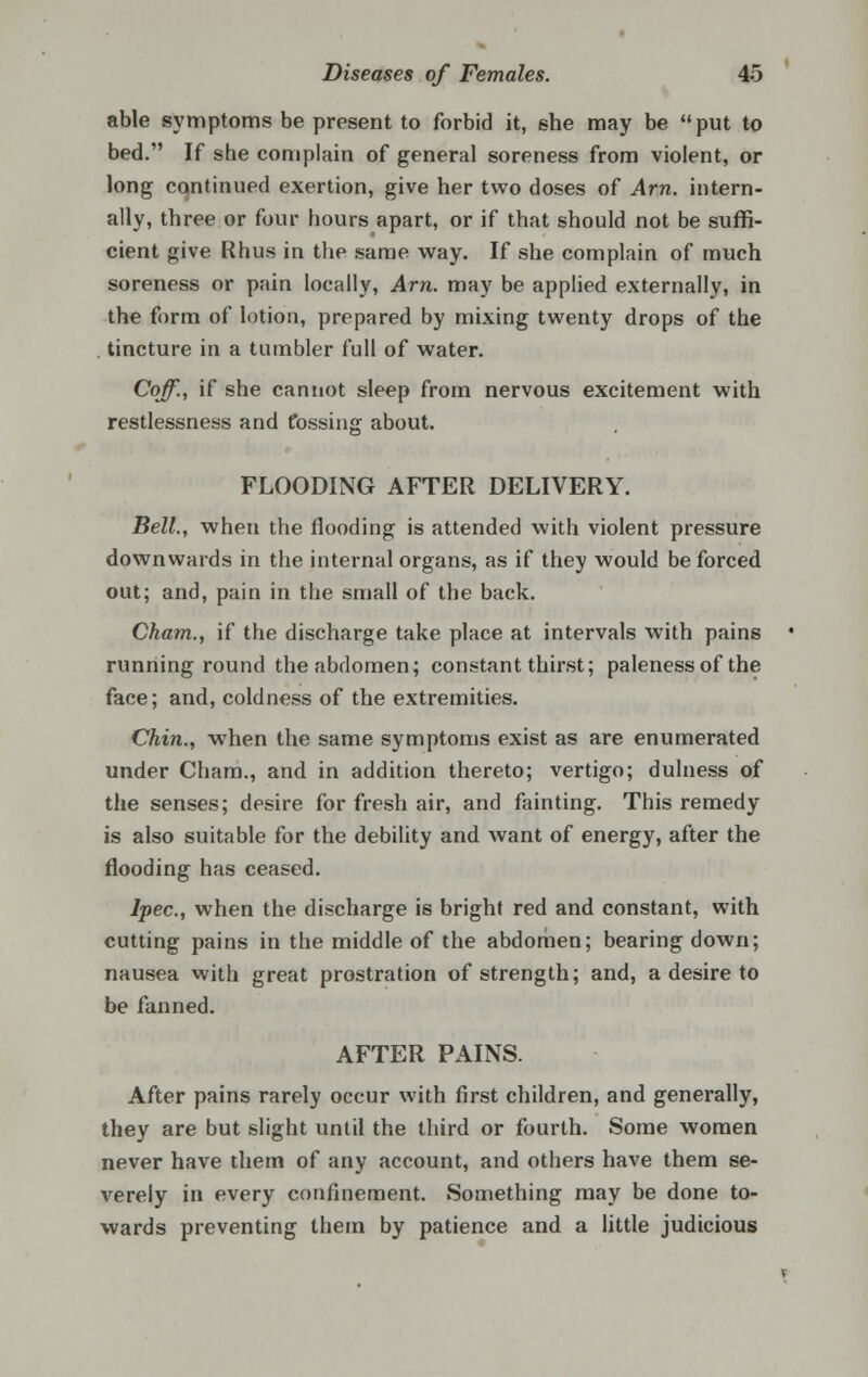 able symptoms be present to forbid it, she may be put to bed. If she complain of general soreness from violent, or long continued exertion, give her two doses of Am. intern- ally, three or four hours apart, or if that should not be suffi- cient give Rhus in the same way. If she complain of much soreness or pain locally, Am. may be applied externally, in the form of lotion, prepared by mixing twenty drops of the tincture in a tumbler full of water. Coff., if she cannot sleep from nervous excitement with restlessness and t'ossing about. FLOODING AFTER DELIVERY. Bell., when the flooding is attended with violent pressure downwards in the internal organs, as if they would be forced out; and, pain in the small of the back. Cham., if the discharge take place at intervals with pains running round the abdomen; constant thirst; paleness of the face; and, coldness of the extremities. Chin., when the same symptoms exist as are enumerated under Cham., and in addition thereto; vertigo; dulness of the senses; desire for fresh air, and fainting. This remedy is also suitable for the debility and want of energy, after the flooding has ceased. Ipec, when the discharge is bright red and constant, with cutting pains in the middle of the abdomen; bearing down; nausea with great prostration of strength; and, a desire to be fanned. AFTER PAINS. After pains rarely occur with first children, and generally, they are but slight until the third or fourth. Some women never have them of any account, and others have them se- verely in every confinement. Something may be done to- wards preventing them by patience and a little judicious