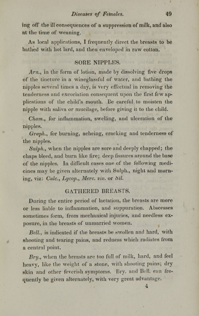 ing off the ill consequences of a suppression of milk, and also at the time of weaning. As local applications, I frequently direct the breasts to be bathed with hot lard, and then enveloped in raw cotton. SORE NIPPLES. Am., in the form of lotion, made by dissolving five drops of the tincture in a wineglassful of water, and bathing the nipples several times a day, is very effectual in removing the tenderness and excoriation consequent upon the first few ap- plications of the child's mouth. Be careful to moisten the nipple with saliva or mucilage, before giving it to the child. Cham., for inflammation, swelling, and ulceration of the nipples. Graph., for burning, acheing, cracking and tenderness of the nipples. Sulph., when the nipples are sore and deeply chapped; the chaps bleed, and burn like fire; deep fissures around the base of the nipples. In difficult cases one of the following medi- cines may be given alternately with Sulph., night and morn- ing, viz: Calc, Lycop., Merc. viv. or Sil. GATHERED BREASTS. During the entire period of lactation, the breasts are more or less liable to inflammation, and suppuration. Abscesses sometimes form, from mechanical injuries, and needless ex- posure, in the breasts of unmarried women. Bell, is indicated if the breasts be swollen and hard, with shooting and tearing pains, and redness which radiates from a central point. Bry., when the breasts are too full of milk, hard, and feel heavy, like the weight of a stone, with shooting pains; dry skin and other feverish symptoms. Bry. and Bell, can fre- quently be given alternately, with very great advantage. 4