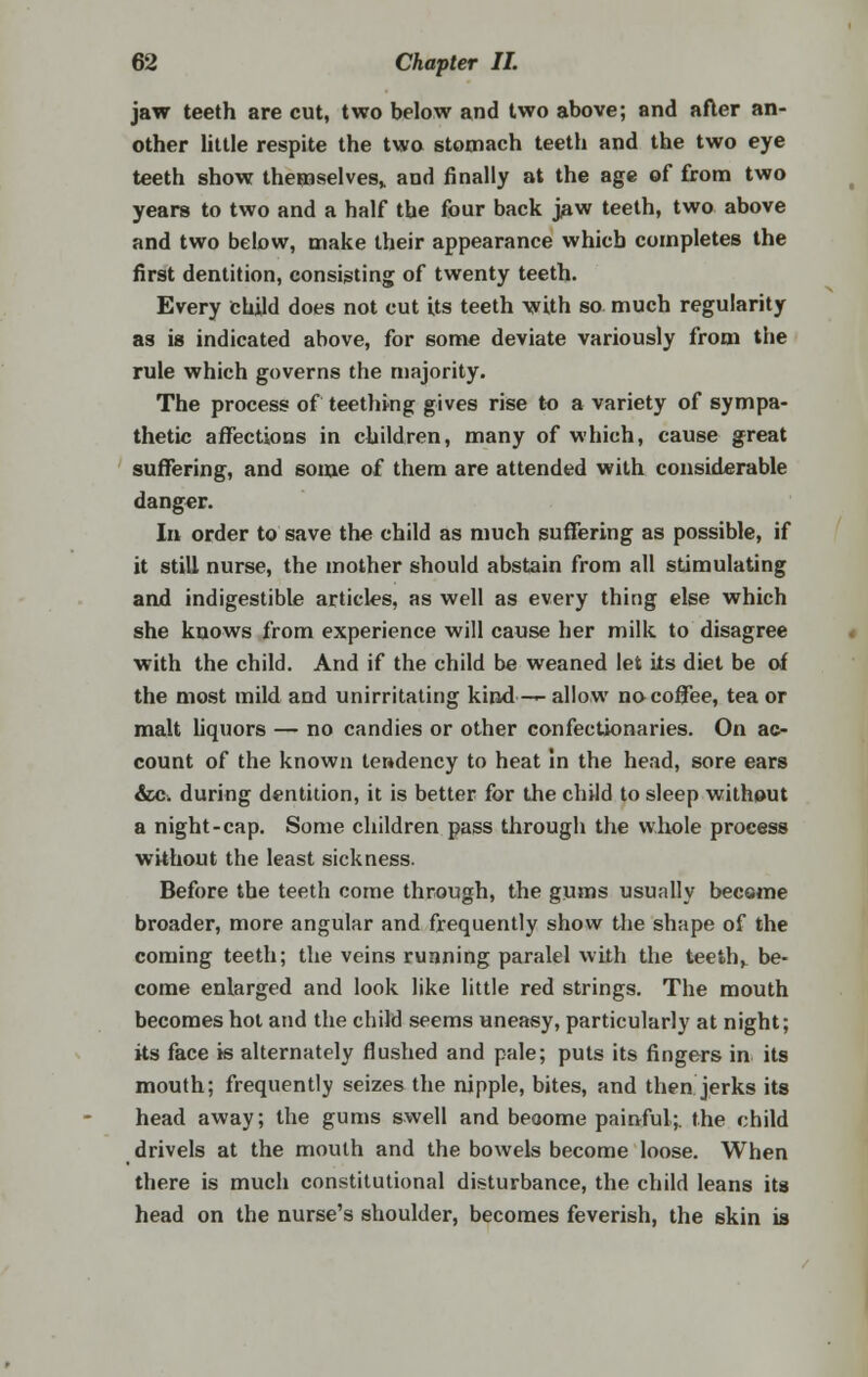 jaw teeth are cut, two below and two above; and after an- other little respite the two stomach teeth and the two eye teeth show themselves,, and finally at the age of from two years to two and a half tbe four back jaw teeth, two above and two below, make their appearance which completes the first dentition, consisting of twenty teeth. Every child does not cut Us teeth with so much regularity as is indicated above, for some deviate variously from the rule which governs the majority. The process of teething gives rise to a variety of sympa- thetic affections in children, many of which, cause great suffering, and some of them are attended with considerable danger. In order to save the child as much suffering as possible, if it still nurse, the mother should abstain from all stimulating and indigestible articles, as well as every thing else which she knows from experience will cause her milk to disagree with the child. And if the child be weaned let its diet be of the most mild and unirritating kind ■-*- allow no coffee, tea or malt liquors — no candies or other confectionaries. On ac- count of the known tendency to heat In the head, sore ears &C; during dentition, it is better for the child to sleep without a night-cap. Some children pass through the whole process without the least sickness. Before the teeth come through, the gums usually become broader, more angular and frequently show the shape of the coming teeth; the veins running paralel with the teeth, be- come enlarged and look like little red strings. The mouth becomes hot and the child seems uneasy, particularly at night; its face is alternately flushed and pale; puts its fingers in its mouth; frequently seizes the nipple, bites, and then jerks its head away; the gums swell and become painful;, the child drivels at the mouth and the bowels become loose. When there is much constitutional disturbance, the child leans its head on the nurse's shoulder, becomes feverish, the skin is