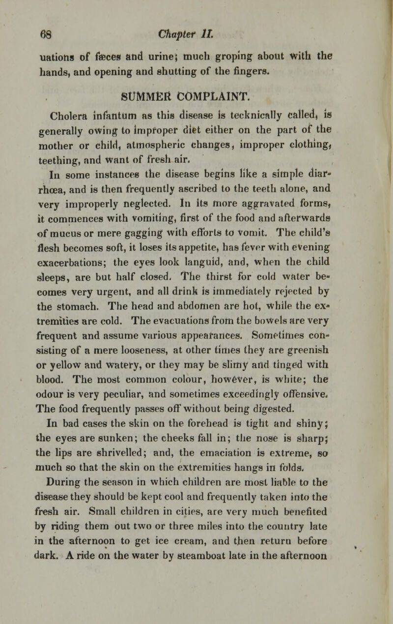 uations of faeces and urine; much groping about with the hands, and opening and shutting of the fingers. SUMMER COMPLAINT. Cholera infantum as this disease is technically called, is generally owing to improper diet either on the part of the mother or child, atmospheric changes, improper clothing, teething, and want of fresh air. In some instances the disease begins like a simple diar- rhoea, and is then frequently ascribed to the teeth alone, and very improperly neglected. In its more aggravated forms, it commences with vomiting, first of the food and afterwards of mucus or mere gagging with efforts to vomit. The child's flesh becomes soft, it loses its appetite, has fever with evening exacerbations; the eyes look languid, and, when the child sleeps, are but half closed. The thirst for cold water be- comes very urgent, and all drink is immediately rejected by the stomach. The head and abdomen are hot, while the ex- tremities are cold. The evacuations from the bowels are very frequent and assume various appearances. Sometimes con- sisting of a mere looseness, at other times they are greenish or yellow and watery, or they may be slimy and tinged with blood. The most common colour, however, is white; the odour is very peculiar, and sometimes exceedingly offensive. The food frequently passes off without being digested. In bad cases the skin on the forehead is tight and shiny; the eyes are sunken; the cheeks fall in; the nose is sharp; the lips are shrivelled; and, the emaciation is extreme, so much so that the skin on the extremities hangs in folds. During the season in which children are most liable to the disease they should be kept cool and frequently taken into the fresh air. Small children in cities, are very much benefited by riding them out two or three miles into the country late in the afternoon to get ice cream, and then return before dark. A ride on the water by steamboat late in the afternoon