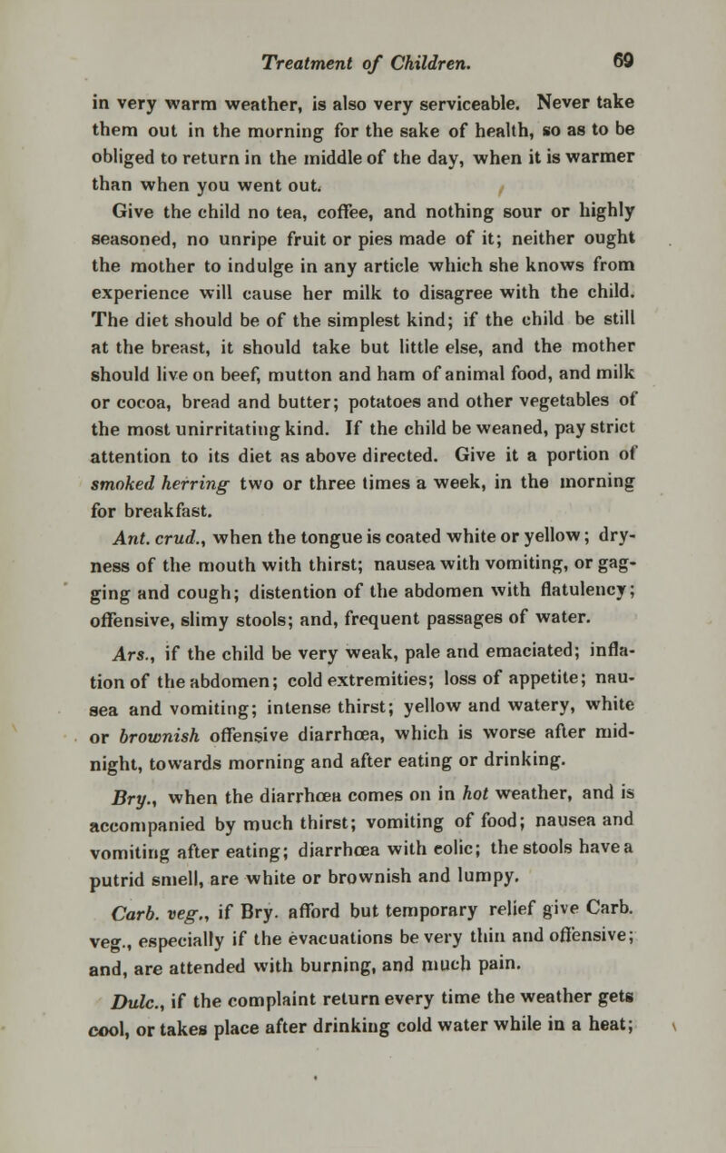 in very warm weather, is also very serviceable. Never take them out in the morning for the sake of health, so as to be obliged to return in the middle of the day, when it is warmer than when you went out. Give the child no tea, coffee, and nothing sour or highly seasoned, no unripe fruit or pies made of it; neither ought the mother to indulge in any article which she knows from experience will cause her milk to disagree with the child. The diet should be of the simplest kind; if the child be still at the breast, it should take but little else, and the mother should live on beef, mutton and ham of animal food, and milk or cocoa, bread and butter; potatoes and other vegetables of the most unirritating kind. If the child be weaned, pay strict attention to its diet as above directed. Give it a portion of smoked herring two or three times a week, in the morning for breakfast. Ant. crud., when the tongue is coated white or yellow; dry- ness of the mouth with thirst; nausea with vomiting, or gag- ging and cough; distention of the abdomen with flatulency; offensive, slimy stools; and, frequent passages of water. Ars., if the child be very weak, pale and emaciated; infla- tion of the abdomen; cold extremities; loss of appetite; nau- sea and vomiting; intense thirst; yellow and watery, white or brownish offensive diarrhoea, which is worse after mid- night, towards morning and after eating or drinking. Bry., when the diarrhoea comes on in hot weather, and is accompanied by much thirst; vomiting of food; nausea and vomiting after eating; diarrhoea with colic; the stools have a putrid smell, are white or brownish and lumpy. Carb. veg., if Bry. afford but temporary relief give Carb. ve»., especially if the evacuations be very thin and offensive; and, are attended with burning, and much pain. Dulc, if the complaint return every time the weather gets cool, or takes place after drinking cold water while in a heat;