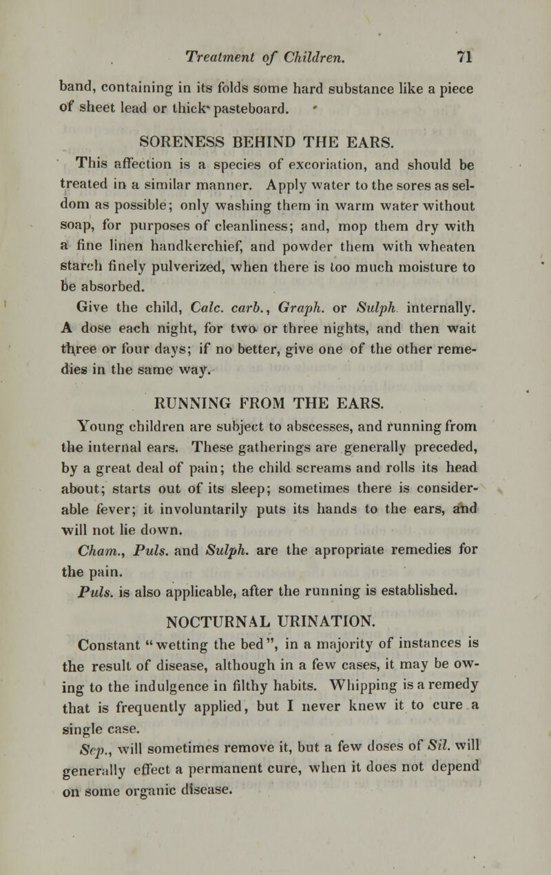 band, containing in its folds some hard substance like a piece of sheet lead or thick* pasteboard. SORENESS BEHIND THE EARS. This affection is a species of excoriation, and should be treated in a similar manner. Apply water to the sores as sel- dom as possible; only washing them in warm water without soap, for purposes of cleanliness; and, mop them dry with a fine linen handkerchief, and powder them with wheaten starch finely pulverized, when there is too much moisture to be absorbed. Give the child, Calc. carb., Graph, or Sulph internally. A dose each night, for two or three nights, and then wait three or four days; if no better, give one of the other reme- dies in the same way. RUNNING FROM THE EARS. Young children are subject to abscesses, and running from the internal ears. These gatherings are generally preceded, by a great deal of pain; the child screams and rolls its head about; starts out of its sleep; sometimes there is consider- able fever; it involuntarily puts its hands to the ears, and will not lie down. Cham., Puis, and Sulph. are the apropriate remedies for the pain. Puis, is also applicable, after the running is established. NOCTURNAL URINATION. Constant wetting the bed, in a majority of instances is the result of disease, although in a few cases, it may be ow- ing to the indulgence in filthy habits. Whipping is a remedy that is frequently applied, but I never knew it to cure a single case. Sep., will sometimes remove it, but a few doses of Sil. will generally effect a permanent cure, when it does not depend on some organic disease.