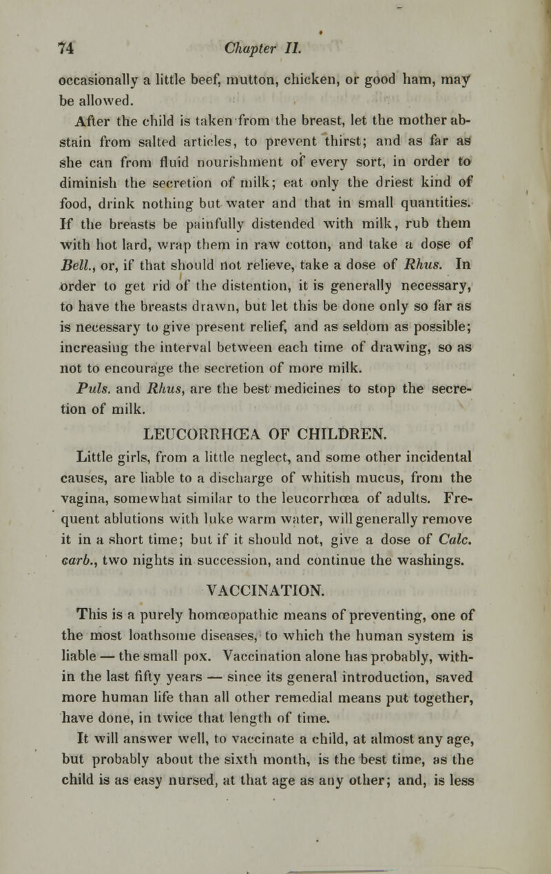 occasionally a little beef, mutton, chicken, or good ham, may be allowed. After the child is taken from the breast, let the mother ab- stain from salted articles, to prevent thirst; and as far as she can from fluid nourishment of every sort, in order to diminish the secretion of milk; eat only the driest kind of food, drink nothing but water and that in small quantities. If the breasts be painfully distended with milk, rub them with hot lard, wrap them in raw cotton, and take a dose of Bell., or, if that should not relieve, take a dose of Rhus. In order to get rid of the distention, it is generally necessary, to have the breasts drawn, but let this be done only so far as is necessary to give present relief, and as seldom as possible; increasing the interval between each time of drawing, so as not to encourage the secretion of more milk. Puis, and Rhus, are the best medicines to stop the secre- tion of milk. LEUCORRrKEA OF CHILDREN. Little girls, from a little neglect, and some other incidental causes, are liable to a discharge of whitish mucus, from the vagina, somewhat similar to the leucorrhcea of adults. Fre- quent ablutions with luke warm water, will generally remove it in a short time; but if it should not, give a dose of Calc. Garb., two nights in succession, and continue the washings. VACCINATION. This is a purely homreopathic means of preventing, one of the most loathsome diseases, to which the human system is liable — the small pox. Vaccination alone has probably, with- in the last fifty years — since its general introduction, saved more human life than all other remedial means put together, have done, in twice that length of time. It will answer well, to vaccinate a child, at almost any age, but probably about the sixth month, is the best time, as the child is as easy nursed, at that age as any other; and, is less