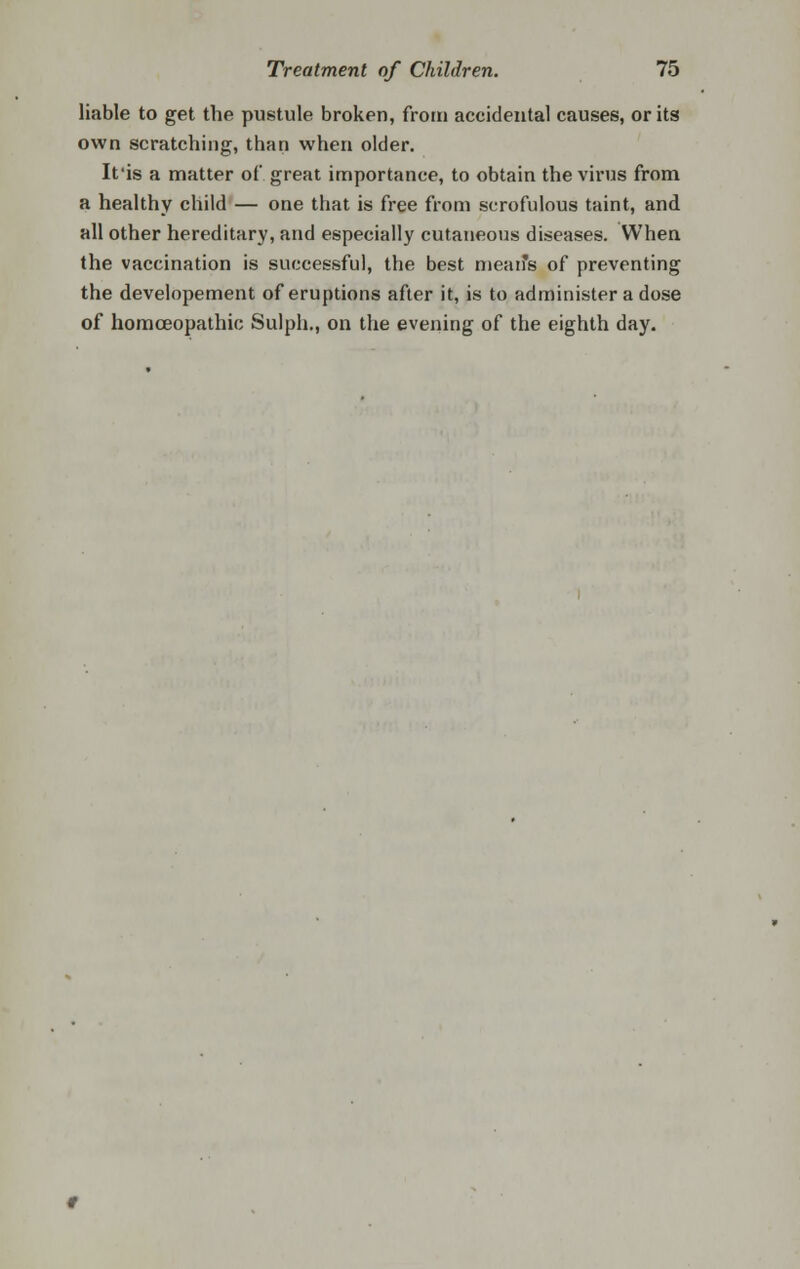 liable to get the pustule broken, froin accidental causes, or its own scratching, than when older. It'is a matter of great importance, to obtain the virus from a healthy child — one that is free from scrofulous taint, and all other hereditary, and especially cutaneous diseases. When the vaccination is successful, the best mean's of preventing the developement of eruptions after it, is to administer a dose of homoeopathic Sulph., on the evening of the eighth day.