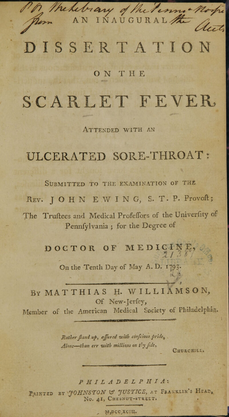 yfl*r~ AN INAUGURAL srffczr so DISSERTATION ON T H E SCARLET FEVER, Attended with an ULCERATED SORE-THROAT: Submitted to the examination of the Rev. JOHN E W I N C, S. T. P. Provcft; The Truftees and Medical Profeflors of the Univerfity of Pennfylvania ; for the Degree of DOCTOR OF MEDICINE, On the Tenth Day of May A. D. 1793- By MA T T H I A S H. WILLIAMSON, Of New-Jerfey, Member of the American Medical Society of Philadelphia Rather ft and uf>, affutcd -with confcious prlaet Ahnc—than err with millions on t'yfde. Churchill. PHILADELPHIA: Pxikted by -JOHNSTON & JUSTICE, at Franklin's Head* No. 41, Chesnut-*tr5lt. , ?J,DCC,XCIU.