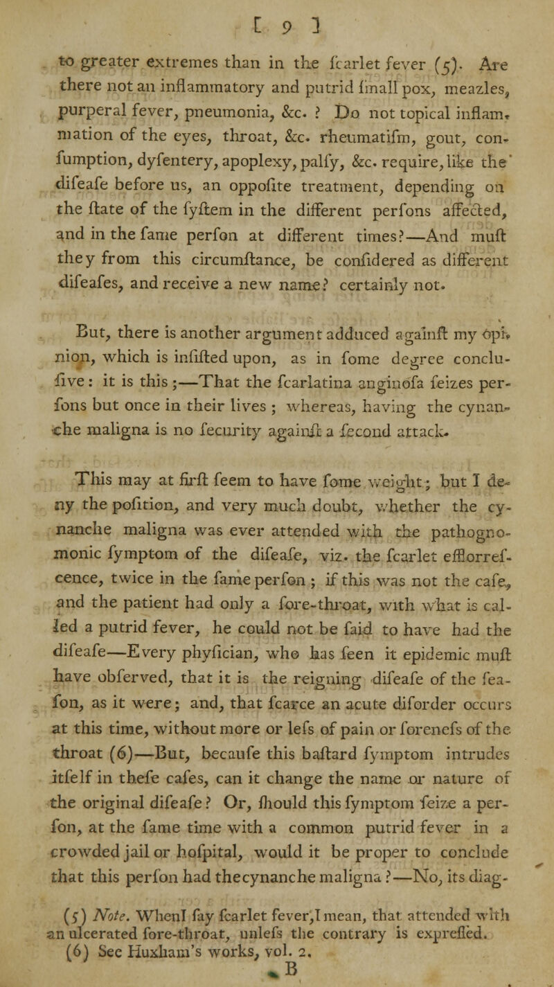 to greater extremes than in the fcarlet fever (5). Are there not an inflammatory and putrid f mall pox, meazles, purperal fever, pneumonia, &o ? Do not topical inflam, mation of the eyes, throat, &c. rheumatifm, gout, con- fumption, dyfentery, apoplexy,palfy, &c. require,like the* difeafe before us, an oppofite treatment, depending on the ftate of the fyftem in the different perfons affected, and in the fame perfon at different times?—And muft they from this circumftance, be confidered as different difeafes, and receive a new name? certainly not. But, there is another argument adduced agalnft my 6pi> nion, which is infifted upon, as in fome degree conclu- sive : it is this;—That the fcarlatina anginbfa feizes per- fons but once in their lives ; whereas, having the cynan- •che maligna is no fecurity againfc a fecond attack- This may at firffc feem to have fome v/eiomt; but I de- ny the pofition, and very much doubt, whether the cy- nanche maligna was ever attended with the pathogno- monic fymptom of the difeafe, viz. the fcarlet effiorref- cence, twice in the fame perfon ; if this was not the cafe, and the patient had only a fore-throat, with what is cal- led a putrid fever, he could not be faid to have had the difeafe—Every phyfician, who has feen it epidemic muft have obferved, that it is the reigning difeafe of the fea- fon, as it were; and, that fcarce an acute diforder occurs at this time, without more or lefs of pain or forenefs of the throat (6)—But, becaufe this baftard fymptom intrudes itfelf in thefe cafes, can it change the name or nature of the original difeafe? Or, mould this fymptom feiz,e a per- fon, at the fame time with a common putrid fever in a crowded jail or hofpital, would it be proper to conclude that this perfon had thecynanche maligna ?—No, its diag- (5) Note. WhenI fay fcarlet fever,Imean, that attended with an ulcerated fore-throat, unlefs the contrary is exprefled. (6) Sec Huxhanfs works, vol. 2. » B