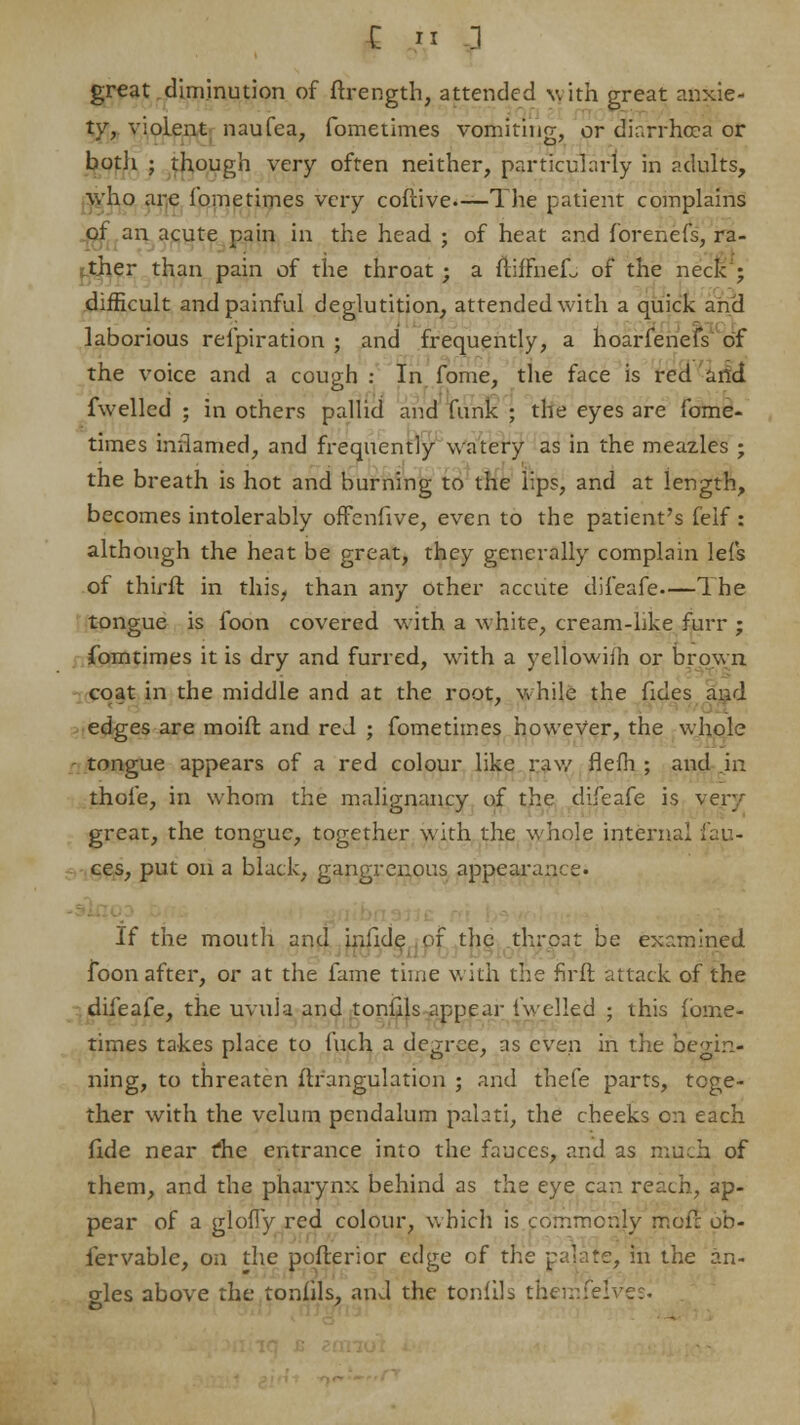 E » l great diminution of ffrength, attended with great anxie- ty, violent naufea, fometimes vomiting, or diarrhoea or both ; though very often neither, particularly in adults, who are fometimes very cofcive The patient complains of an acute pain in the head ; of heat and forenefs, ra- ther than pain of the throat; a ftiffnefj of the neck; difficult and painful deglutition, attended with a quick and laborious refpiration ; and frequently, a hoarfenefs of the voice and a cough : In fome, the face is red and fwelled ; in others pallid and funk ; the eyes are fome- times inflamed, and frequently watery as in the meazles ; the breath is hot and burning to the lips, and at length, becomes intolerably offenfive, even to the patient's feif : although the heat be great, they generally complain lefs of thirft in this, than any other accute difeafe The tongue is foon covered with a white, cream-like furr ; fomtimes it is dry and furred, w7ith a yellowifh or brown coat in the middle and at the root, while the fides and edges are moift and red ; fometimes however, the whole tongue appears of a red colour like raw flefh ; and in thole, in whom the malignancy of the difeafe is very great, the tongue, together with the whole internal fau- ces, put on a black, gangrenous appearance. If the mouth and infide of the throat be examined foon after, or at the fame time with the firft attack of the difeafe, the uvula and tonfils appear fwelled ; this fome- times takes place to fuch a degree, as even in the begin- ning, to threaten ftrangulation ; and thefe parts, toge- ther with the velum pendalum palati, the cheeks on each fide near die entrance into the fauces, and as much of them, and the pharynx behind as the eye can reach, ap- pear of a glofly red colour, which is commonly mof: ob- iervable, on the pofterior edge of the palate, in the an- gles above the tonfils, and the tonfils their.feiver.