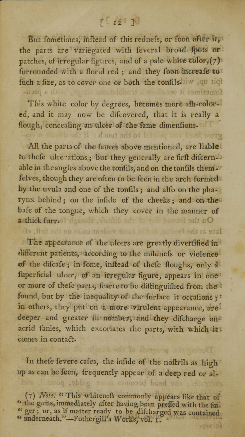 £ut fometimes, infcead of this rcdnefs, or foon nfter it, the parts are variegated with feveral broad fpots or patches, of irregular figures, and of a pale white color,(7) furrounded with a florid red ; and they loon increafe to fuch a fize, as to cover one or both the tonfils. vqu J This white color by degrees, becomes more afh-color- ed, and it may now be difcovered, that it is really a flough, concealing an ulcer of the fame dimenfions. All the parts of the fauces above mentioned, are liable to thefe ulce -ations ; but they generally are firft difcern- ablein theangles above the tonfils, and on thetonfils them- felves, though they are often to be feen in the arch formed by the uvula and one of the tonfils; and alfo on the pha- rynx behind; on the infide of the cheeks; and on the bafe of the tongue, which they cover in the manner of a thick furr. The appearance of the ulcers are greatly diveffified in different patients, according to the mildnefs or violence of the difcafe; in fome, inftead of thefe floughs, only £ fuperficial ulcer, of an if regular figure, appears in one or more of thefe parts, fcarceto be dilHnguiihed from the found, but by the inequality of the furface it occafions ; in others, they put on a more virulent appearance, are deeper and greater in number, and they difcharge an acrid fanies, which excoriates the parts, with which it comes in contact. In thefe fevere cafes, the infide of the noftrils as high up as can be feen, frequently appear of a deep red or al- (7) Note. This whitenefs commonly appears like that of «' the gums, immediately after having been preffed with the fin-  ger ; or, as if matter ready to be difdiargcd was contained  underneath.—Fothergill's Works, vol. 1.