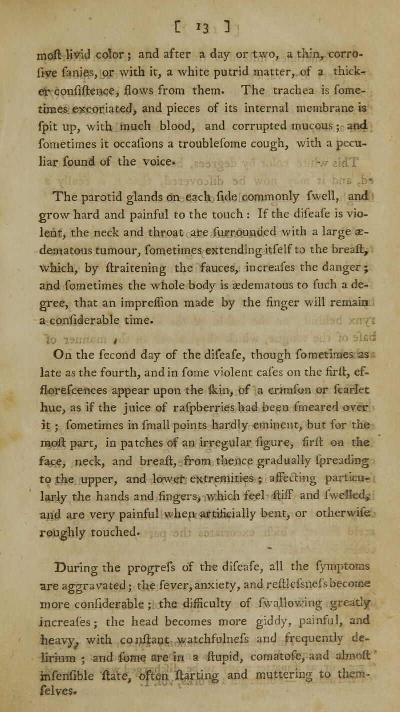 moft livid color; and after a day or two, a thin, eorro- five fanies, or with it, a white putrid matter, of a thick- er confidence, flows from them. The trachea is fome- times excoriated, and pieces of its internal membrane is fpit up, with much blood, and corrupted mucous; and fometimes it occasions a troubleiome cough, with a pecu- liar found of the voice. u tb^ The parotid glands on each fide commonly fwell, and grow hard and painful to the touch : If the difeafe is vio- lent, the neck and throat are furrounded with a large x- dematous tumour, fometimes extending itfelf to the breaft, which, by ftraitening the fauces, increafes the danger; and fometimes the whole body is ^edematous to fuch a de- gree, that an impreffion made by the finger will remain a confiderable time. On the fecond day of the difeafe, though fometimes as late as the fourth, and in fome violent cafes on the firft, ef- florefcences appear upon the fkin, of a ernnfon or fcarlet hue, as if the juice of rafpberries had been fmeared over it; fometimes in fmall points hardly eminent, but for the moft part, in patches of an irregular figure, firft on the face, neck, and breaft, from thence gradually fpreuding to the upper, and lower extremities ; affecting particu- larly the hands and fingers, which feel itifF and fwelled,- and are very painful when artificially bent, or otherwife roughly touched. During the progrefs of the difeafe, all the fymptoras are aggravated; the fever,anxiety, and reftlefsnefsbecome more confiderable; the difficulty of fwallowing greatly increafes; the head becomes more giddy, painful, and heavy^ with confhnt watchfulnefs and frequently de- lirium ; and fome are in a ftupid, comatofe, and almoft ' infenfible ftate, often ftarting and muttering to them- felves.