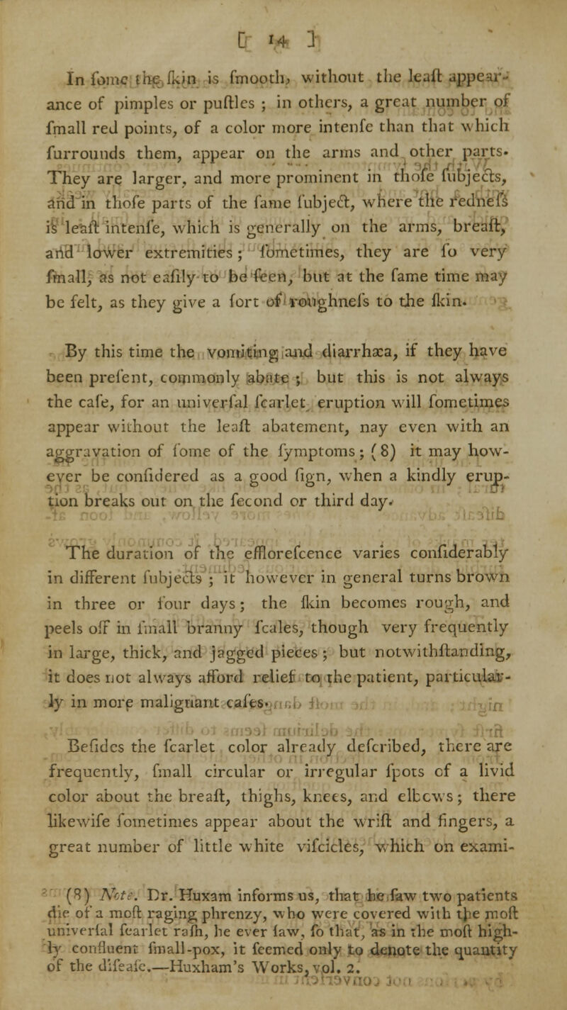 In fome the fkin is fmooth, without the leuit appear- ance of pimples or putties ; in others, a great number of fmall red points, of a color more intenfe than that which furrounds them, appear on the arms and other parts- They are larger, and more prominent in thole fubjects, and in thofe parts of the fame fubject, where the rednefs is leait intenfe, which is generally on the arms, breaft, and lower extremities; fometimes, they are fo very fmall, as not eafily to be fecn, but at the fame time may be felt, as they give a fort of roughneIs to the fkin. By this time the vomiting and diarrhaca, if they have been prefent, commonly abate ; but this is not always the cafe, for an univerfal fcarlet eruption will fometimes appear without the lead abatement, nay even with an aggravation of fome of the fymptoms; (8) it may how- ever be confuiered as a good fign, when a kindly erup- tion breaks out on the fecond or third day. The duration of the efflorefcence vanes conliderably in different fubjects ; it however in general turns brown in three or four days; the fkin becomes rough, and peels oiF in fmall branny f'cales, though very frequently in large, thick, and pgged pieces; but notwithftanding, it does not always afford relief to the patient, particular- ly in more malignant cafes- Befidcs the fcarlet color already defcribed, there are frequently, fmall circular or irregular fpots cf a livid color about the breaft, thighs, knees, and elbows; there likewife fometimes appear about the wrift and fingers, a great number of little white vifcicles, which on exami- (8) Nct:\ Dr. Huxam informs us, that be faw two patients die of'a moft raging phrenzy, who were covered with the rnoft univerfal fcarlet rafh, he ever law, fo that, as in the moft high- ly confluent fmall-pox, it feemed only to denote the quantity
