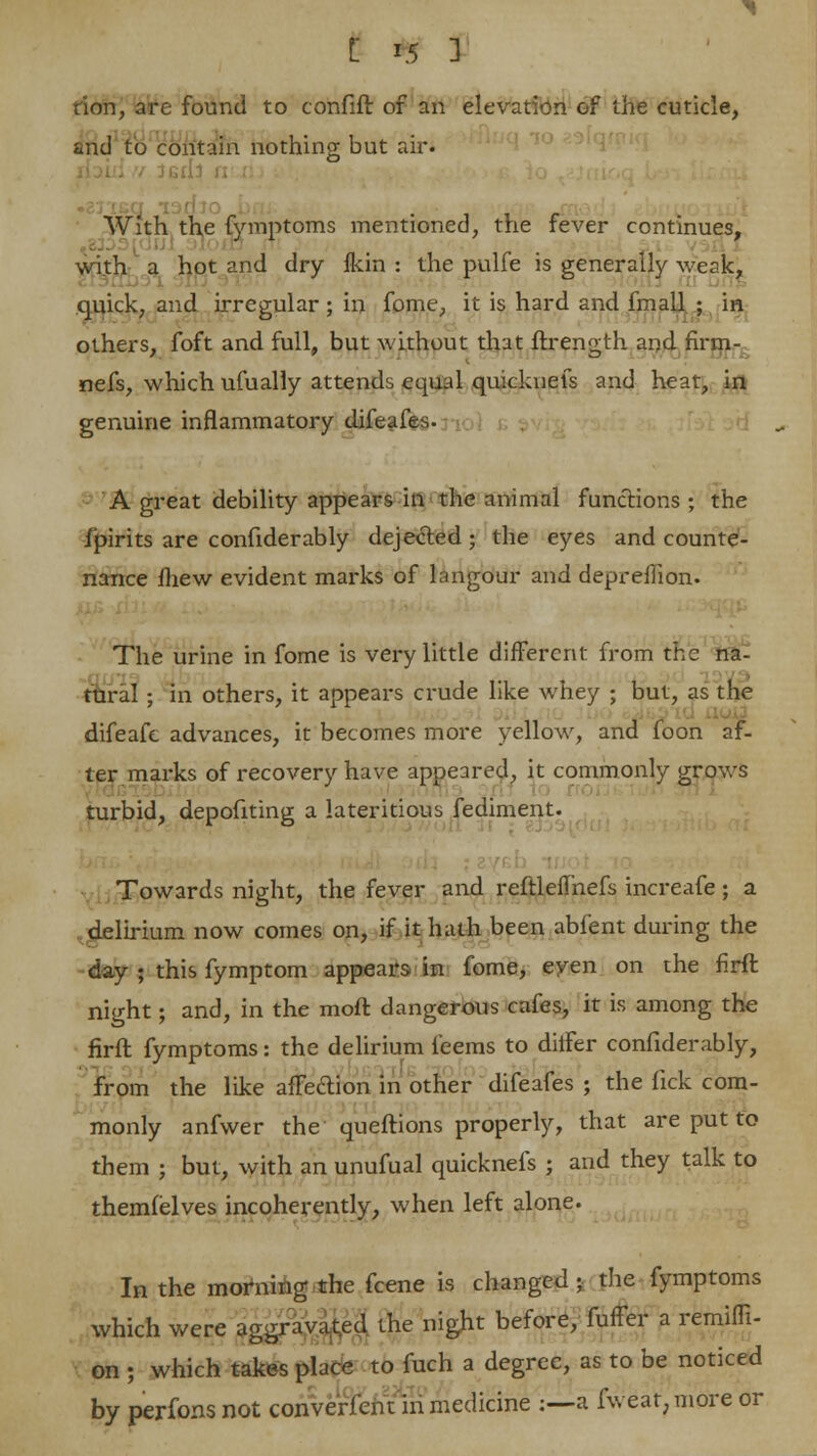 tion, are found to confift of an elevation of the cuticle, and to contain nothing but air. With the fymptoms mentioned, the fever continues, with a hot and dry fkin : the pulfe is generally weak, quick, and irregular ; in fome, it is hard and fmall. ; in others, foft and full, but without that ftrength and firm- nefs, which ufually attends equal quicknefs and heat, in genuine inflammatory difeafes. A great debility appears in the animal functions; the i'pirits are confiderably dejected • the eyes and counte- nance mew evident marks of langour and depreilion. The urine in fome is very little different from the na- tural ; in others, it appears crude like whey ; but, as the difeafc advances, it becomes more yellow, and foon af- ter marks of recovery have appeared, it commonly grows turbid, depofiting a lateritious fediment. Towards night, the fever and reftleflhefs increafe; a delirium now comes on, if it hath been abfent during the day ; this fymptom appears in fome, even on the firft night; and, in the moft dangerous cafes, it is among the firft fymptoms: the delirium feems to ditfer confiderably, from the like affection in other difeafes ; the fick com- monly anfwer the queftions properly, that are put to them ; but, with an unufual quicknefs ; and they talk to themfelves incoherently, when left alone. In the morning the fcene is changed; the fymptoms which were aggravated the night before, fuffer a remiffi- on ; which takes place to fuch a degree, as to be noticed by perfonsnot converfent in medicine :—a fweat;moreor