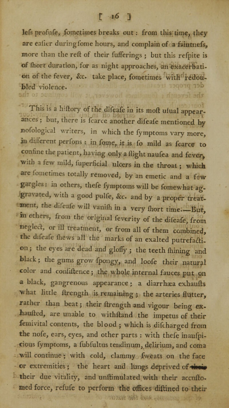 lefs profufe, fometimes breaks out: from this time, they are eafier duringlbme hours, and complain of a faintnefs, more than the reft of their fufferings ; but this refpite is of fhort duration, for as night approaches, an exacerbati- on of the fever, &c. take place, fometimes with redou- bled violence. This is a hiftory of the difeafe in its moil ulual appear- ances ; but, there is fcarce another difeafe mentioned by nofological writers, in which the fymptoms vary more, in different peribns : in fome, it is fo mild as fcarce to confine the patient, having only a flight naufea and fever, with a few mild, fuperficial ulcers in the throat ; which are fometimes totally removed, by an emetic and a few gargles: in others, thefe fymptoms will be fomewhat ag- gravated, with a good pulfe, &c. and by a proper treat- ment, the difeafe will vanifh in a very fhort time—But, m others, from the original feverity of the difeafe, from neglect, or ill treatment, or from all of them combined, the difeafe mews all the marks of an exalted putrefacti- on ; the eyes are dead and glofTy ; the teeth mining and black; the gums grow fpongy, and loofe their natural color and confidence; the whole internal fauces put on a black, gangrenous appearance ; a diarrhaea exhaufts what little ftrength is remaining j the arteries flutter, rather than beat; their ftrength and vigour being ex- haufted, are unable to withfland the impetus of their femivital contents, the blood ; which is difcharged from the nofe, ears, eyes, and other parts : with thefe inaufpi- cious fymptoms, a fubfultus tendinum, delirium, and coma will continue; with cold, clammy fweats on the face or extremities; the heart and lungs deprived of-<4i«» their due vitality, and unftimulated with their accufto- med force, refufe to perform the offices diftined to their