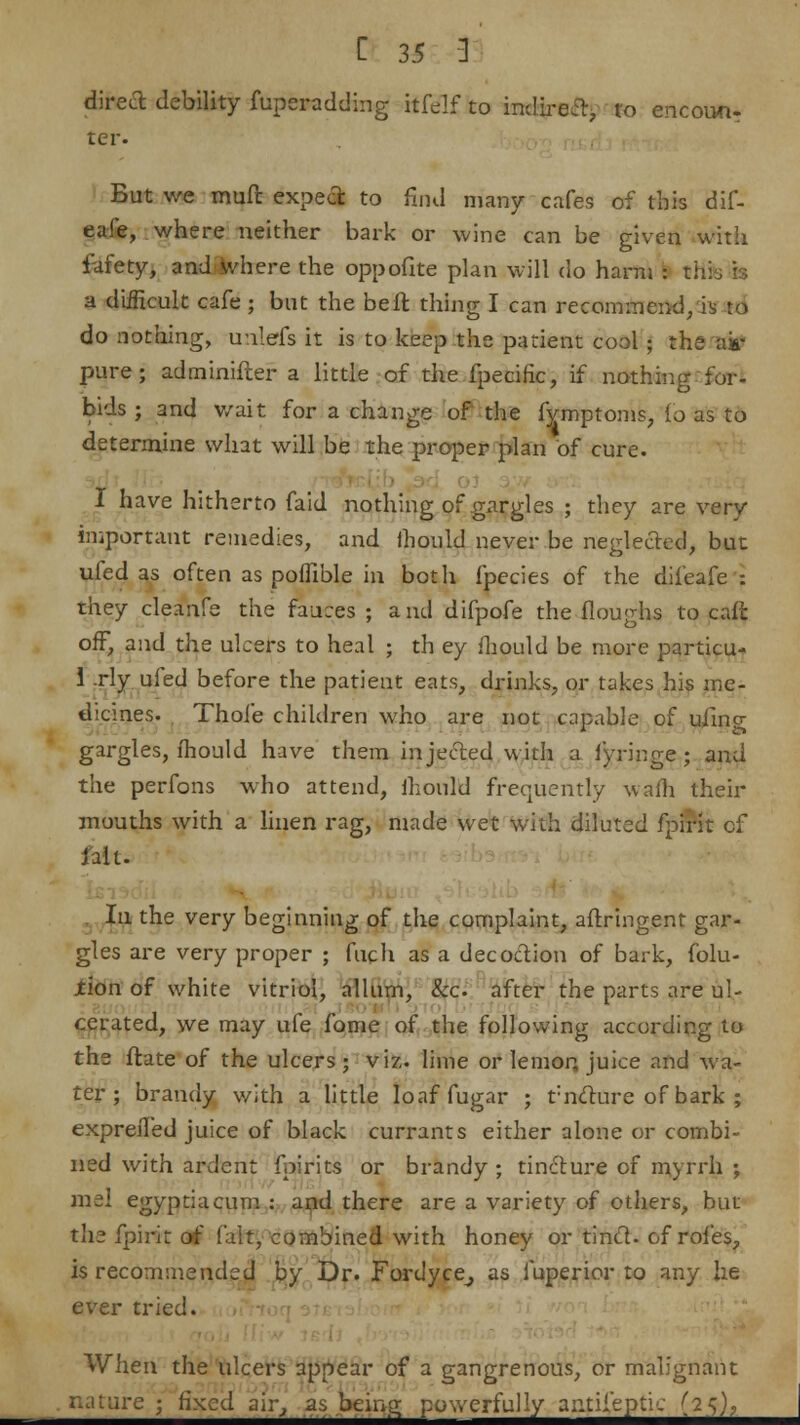 direct debility fuperadding Hfelf to indirect, to encoun. ter But we muft expect to find many cafes of this dif- eafe, where neither bark or wine can be given with fafety, and where the oppofite plan will do harm : thh is a difficult cafe ; but the be ft thing I can recommend, is to do nothing, unlfifs it is to keep the patient cool j the as- pure; adminifter a little of the fpecific, if nothing for- bids ; and wait for a change of the fymptoms, (o as to determine what will be the proper plan of cure. I have hitherto faid nothing of gargles ; they are very important remedies, and ihouid never be neglected, but ufed as often as poffible in both fpecies of the difeafe : they cleanfe the fauces ; and difpofe the floughs to cafi: off, and the ulcers to heal ; th ey fhould be more particu- 1 .rly ufed before the patient eats, drinks, or takes his me- dicines. Thole children who are not capable of ufing gargles, fhould have them injected with a fyringe ; and the perfons who attend, ihouid frequently warn their mouths with a linen rag, made wet with diluted fpirit of lilt. Iu the very beginning of the complaint, aftringent gar- gles are very proper ; fuch as a decoction of bark, folu- jtion of white vitriol, allum, &c after the parts are 61- cerated, we may ufe fome of the following according to the ftate of the ulcers; viz.. lime or lemon, juice and wa- ter; brandy with a little Ioaffugar ; tncture of bark ; exprefled juice of black currants either alone or combi- ned with ardent fpirits or brandy ; tincture of myrrh ; me! egyptiacum : and there are a variety of others, but the fpirit of fait, combined with honey or trhcl. of roles, is recommended by Dr. Fordyce^ as fuperior to any he ever tried. ' When the ulcers appear of a gangrenous, or malignant .-■c ; fixed air, as being powerfully analeptic (25),