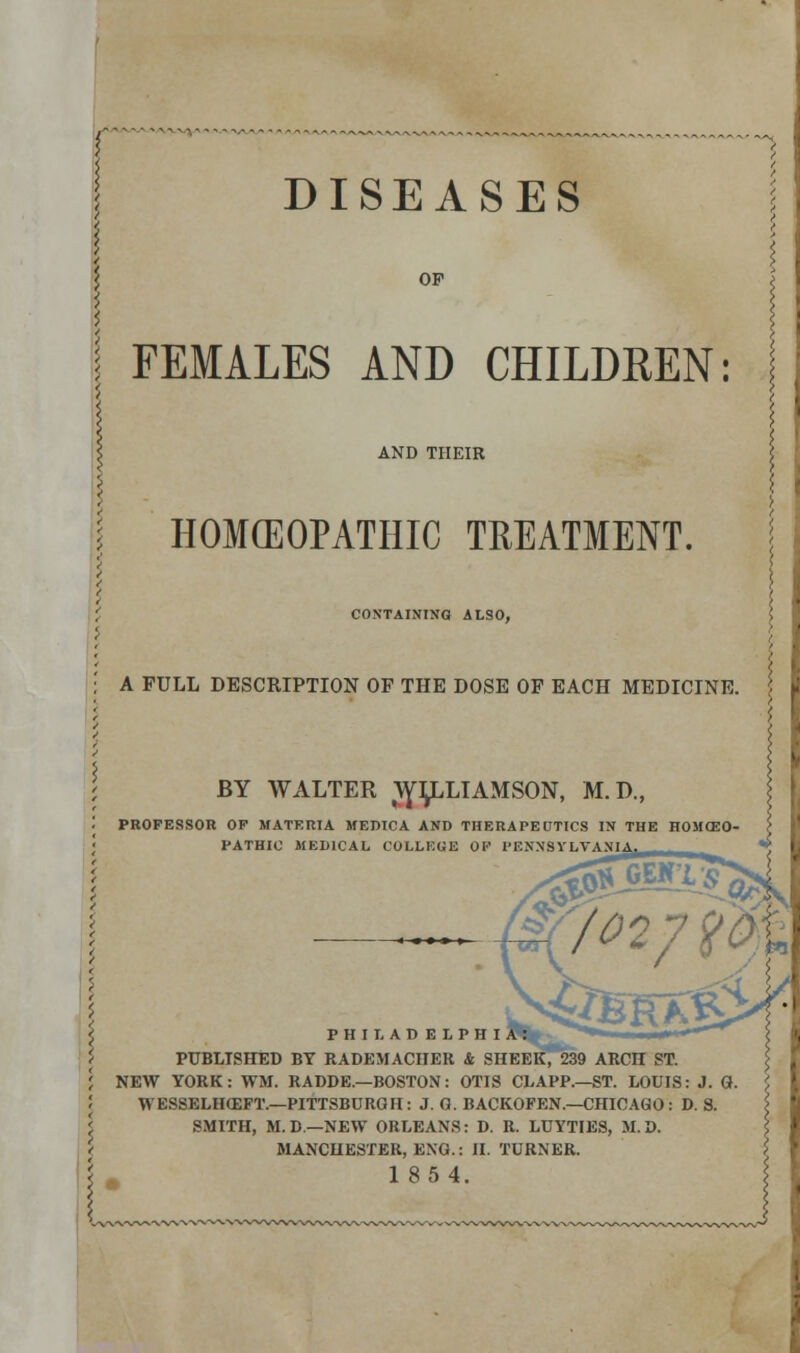 DISEASES OP FEMALES AND CHILDREN: AND THEIR HOMOEOPATHIC TREATMENT. CONTAINING ALSO, A FULL DESCRIPTION OF THE DOSE OF EACH MEDICINE. BY WALTER WLLLIAMSON, M.D., PROFESSOR OP MATERIA MEDICA AND THERAPEUTICS IN THE HOMCEO- PATHIC MEDICAL COLLEUE 01' PENNSYLVANIA ! PHILADEIPHI. PUBLISHED BY RADEMACHER & SHEER, 239 ARCH ST. NEW YORK: WM. RADDE.—BOSTON: OTIS CLAPP.—ST. LOUIS: J. Q. WESSELHCEFT.—PITTSBURGH: J. 0. BACKOFEN.—CHICAGO : D. S. SMITH, M.D.—NEW ORLEANS: D. R. LUYTIES, M.D. MANCHESTER, EXG.: II. TURNER. 1854.