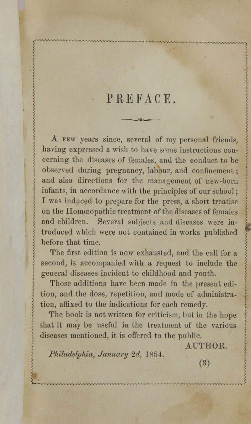 PEEFACE. A few years since, several of my personal friends, having expressed a wish to have some instructions con- cerning the diseases of females, and the conduct to be observed during pregnancy, labour, and confinement; and also directions for the management of new-boru infants, in accordance with the principles of our school; I was induced to prepare for the press, a short treatise on the Homoeopathic treatment of the diseases of females and children. Several subjects and diseases were in- troduced which were not contained in works published before that time. The first edition is now exhausted, and the call for a second, is accompanied with a request to include the general diseases incident to childhood and youth. Those additions have been made in the present edi- tion, and the dose, repetition, and mode of administra- tion, affixed to the indications for each remedy. The book is not written for criticism, but in the hope \ that it may be useful in the treatment of the various \ diseases mentioned, it is offered to the public. \ AUTHOR. I Philadelphia, January Id, 1854. I (3) < „