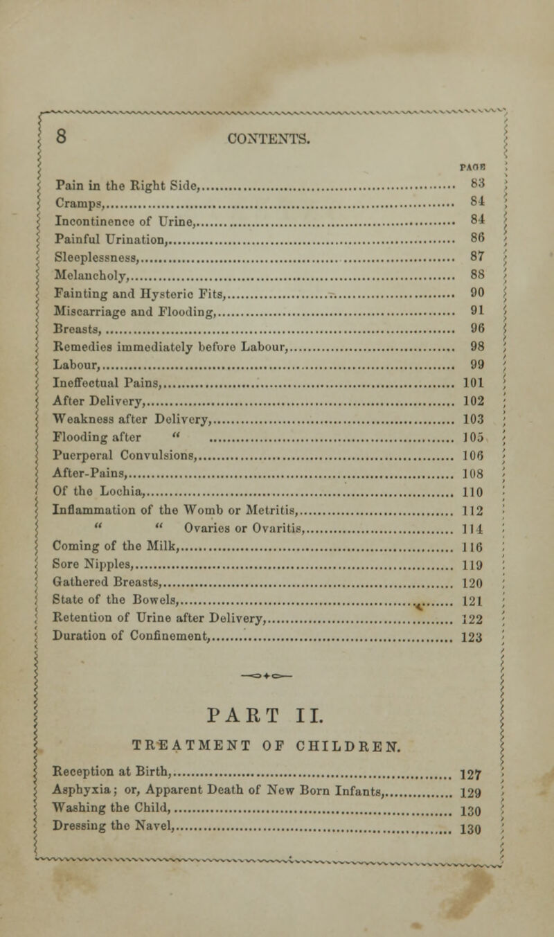 rr 8 CONTEXTS. i r-AOB i Pain in the Right Side, 83 } Cramps, 84 < Incontinence of Urine, 84 < Painful Urination, 86 < Sleeplessness, 87 < Melancholy, 88 < Fainting and Hysteric Fits, 90 J Miscarriage and Flooding, 91 | Breasts, 96 I Remedies immediately before Labour, 98 ' Labour, 99 [ Ineffectual Pains, 101 | After Delivery, 102 \ Weakness after Delivery, 103 Flooding after  105 < Puerperal Convulsions, 106 \ After-Pains, 108 ; Of the Lochia, 110 \ Inflammation of the Womb or Metritis, 112   Ovaries or Ovaritis, lit j Coming of the Milk, 116 j Sore Nipples, 119 ! Gathered Breasts, 120 J State of the Bowels, _ 121 ; Retention of Urine after Delivery, 122 ; Duration of Confinement, 123 PART II. TREATMENT OF CHILDREN. 5 Reception at Birth, 127 i Asphyxia; or, Apparent Death of New Born Infants, 129 ; Washing the Child, <# J3Q < Dressing the Navel, 130