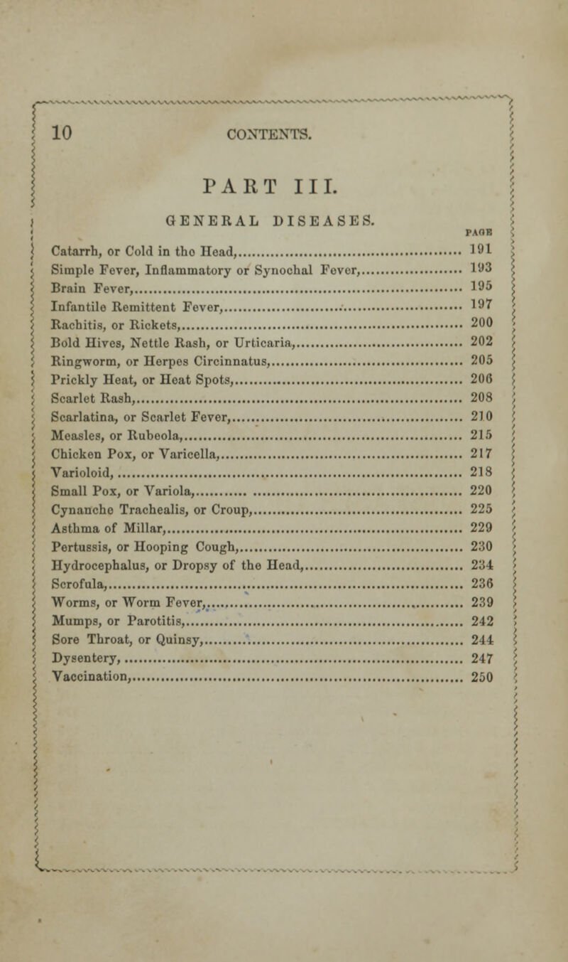 r 10 CONTENTS. PART III. GENERAL DISEASES. PAOB ; Catarrh, or Cold in tho Head, 191 X Simple Fever, Inflammatory or Synochal Fovor, 1W Brain Fever, 195 \ Infantile Remittent Fever, 197 ' Rachitis, or Rickets, 200 < Bold Hives, Nettle Rash, or Urticaria, 202 ' Ringworm, or Herpes Circinnatus, 205 ^ Prickly Heat, or Heat Spots, 206 } Scarlet Rash, 208 \ Scarlatina, or Scarlet Fever, 2)0 ' Measles, or Rubeola, 215 ', Chicken Pox, or Varicella, 217 Varioloid, 218 \ Small Pox, or Variola, 220 { Cynancho Trachealis, or Croup, 225 t Asthma of Millar, 229 / Pertussis, or Hooping Cough, 230 \ Hydrocephalus, or Dropsy of the Head, 234 ; Scrofula, 236 } Worms, or Worm Fever,. 239 > Mumps, or Parotitis, 242 ' Sore Throat, or Quinsy, 244 \ Dysentery, 247 \ Vaccination, 250 ', ■ L