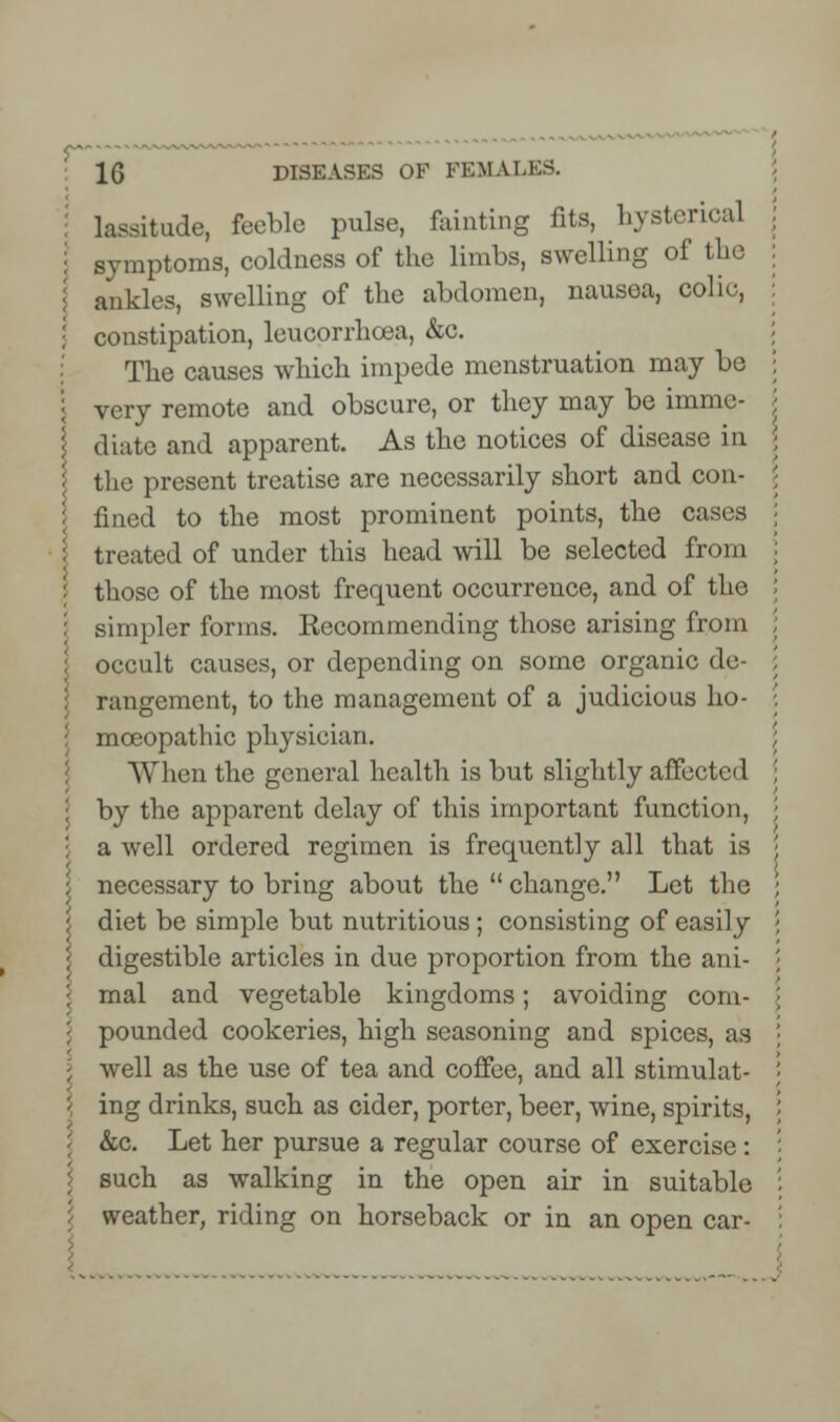 1G DISEASES OF FEMALES. lassitude, feeble pulse, fainting fits, hysterical symptoms, coldness of the limbs, swelling of the ankles, swelling of the abdomen, nausea, colie, constipation, leucorrhcea, &c. The causes which impede menstruation may be very remote and obscure, or they may be imme- diate and apparent. As the notices of disease in the present treatise are necessarily short and con- fined to the most prominent points, the cases treated of under this head will be selected from those of the most frequent occurrence, and of the simpler forms. Eecommending those arising from occult causes, or depending on some organic de- rangement, to the management of a judicious ho- : mceopathic physician. AY hen the general health is but slightly affected by the apparent delay of this important function, a well ordered regimen is frequently all that is necessary to bring about the  change. Let the I diet be simple but nutritious; consisting of easily digestible articles in due proportion from the ani- mal and vegetable kingdoms; avoiding com- pounded cookeries, high seasoning and spices, as well as the use of tea and coffee, and all stimulat- : ing drinks, such as cider, porter, beer, wine, spirits, &c. Let her pursue a regular course of exercise: such as walking in the open air in suitable weather, riding on horseback or in an open car-