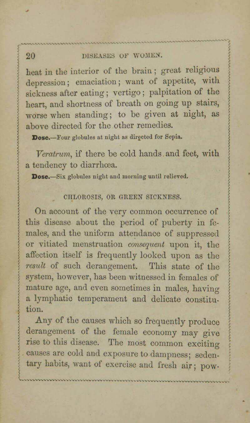 :' 20 DISEASES OF WOMEN. heat in the interior of the brain ; great religious depression; emaciation; want of appetite, with \ sickness after eating; vertigo ; palpitation of the heart, and shortness of breath on going up stairs, worse when standing; to be given at night, as above directed for the other remedies. Dose.—Four globules at night as directed for Sopia. Veratrum, if there be cold hands and feet, with a tendency to diarrhoea. \ Dose.—Six globules night and morning until relieved. CHLOROSIS, OR GREEN SICKNESS. On account of the very common occurrence of this disease about the period of puberty in fe- males, and the uniform attendance of suppressed or vitiated menstruation consequent upon it, the affection itself is frequently looked upon as the result of such derangement. This state of the system, however, has been witnessed in females of \ mature age, and even sometimes in males, having ''• a lymphatic temperament and delicate constitu- \ tion. Any of the causes which so frequently produce derangement of the female economy may give rise to this disease. The most common excitino- causes are cold and exposure to dampness; seden- tary habits, want of exercise and fresh air; pow- L