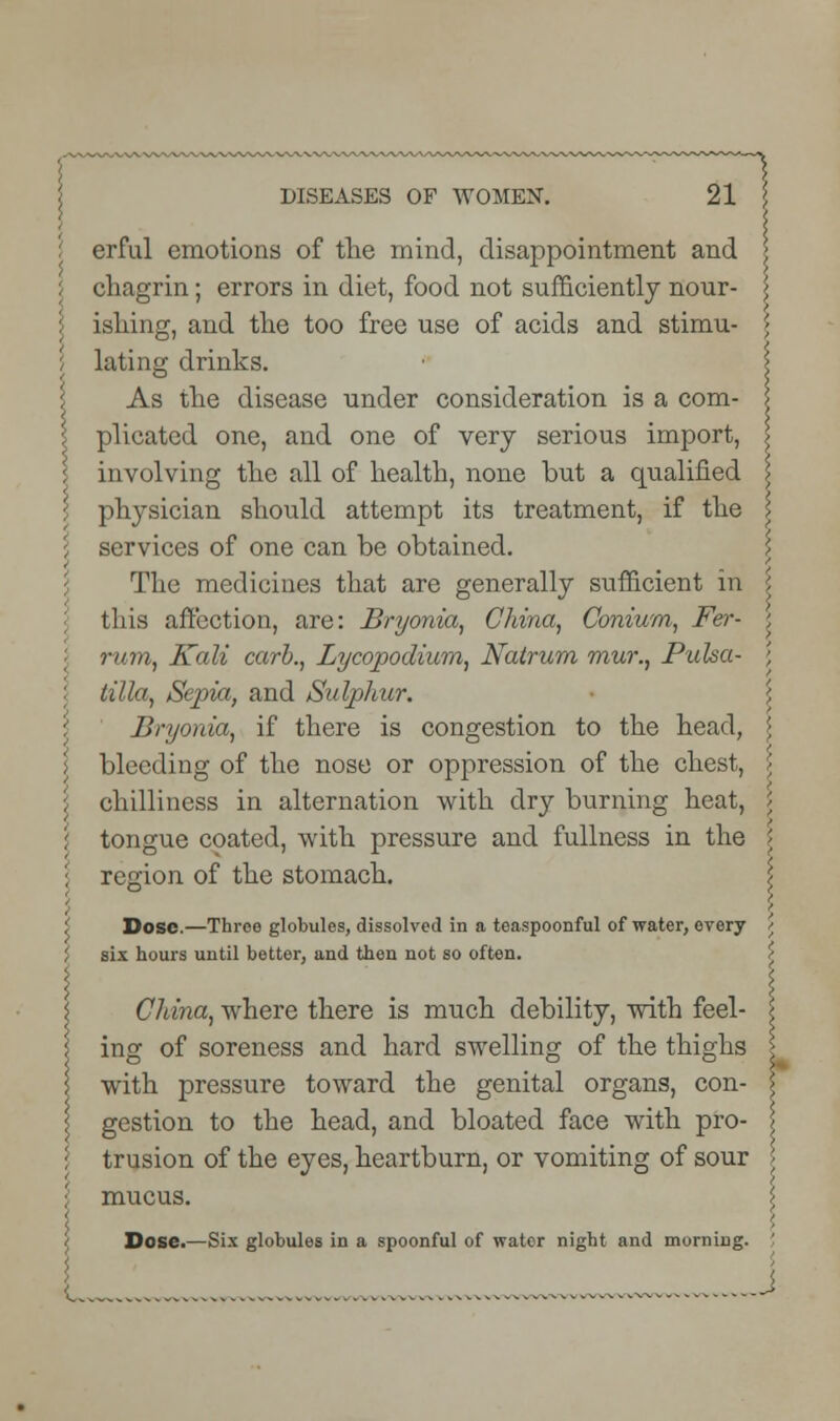 erful emotions of the mind, disappointment and j chagrin; errors in diet, food not sufficiently nour- ishing, and the too free use of acids and stimu- lating drinks. \ As the disease under consideration is a com- plicated one, and one of very serious import, I involving the all of health, none but a qualified \ physician should attempt its treatment, if the I services of one can be obtained. The medicines that are generally sufficient in \ this affection, are: Bryonia, China, Conium, Fer- j rum, Kali carb., Lycopodium, Natrurn mur., Pulsa- \ l tilla, Sepia, and Sulphur. Bryonia, if there is congestion to the head, \ bleeding of the nose or oppression of the chest, \ \ chilliness in alternation with dry burning heat, / tongue coated, with pressure and fullness in the \ \ region of the stomach. \ 5 i ) \ i Dose.—Throe globules, dissolved in a teaspoonful of water, every j six hours until better, and then not so often. China, where there is much debility, with feel- ing of soreness and hard swelling of the thighs with pressure toward the genital organs, con- gestion to the head, and bloated face with pro- trusion of the eyes, heartburn, or vomiting of sour mucus. L.