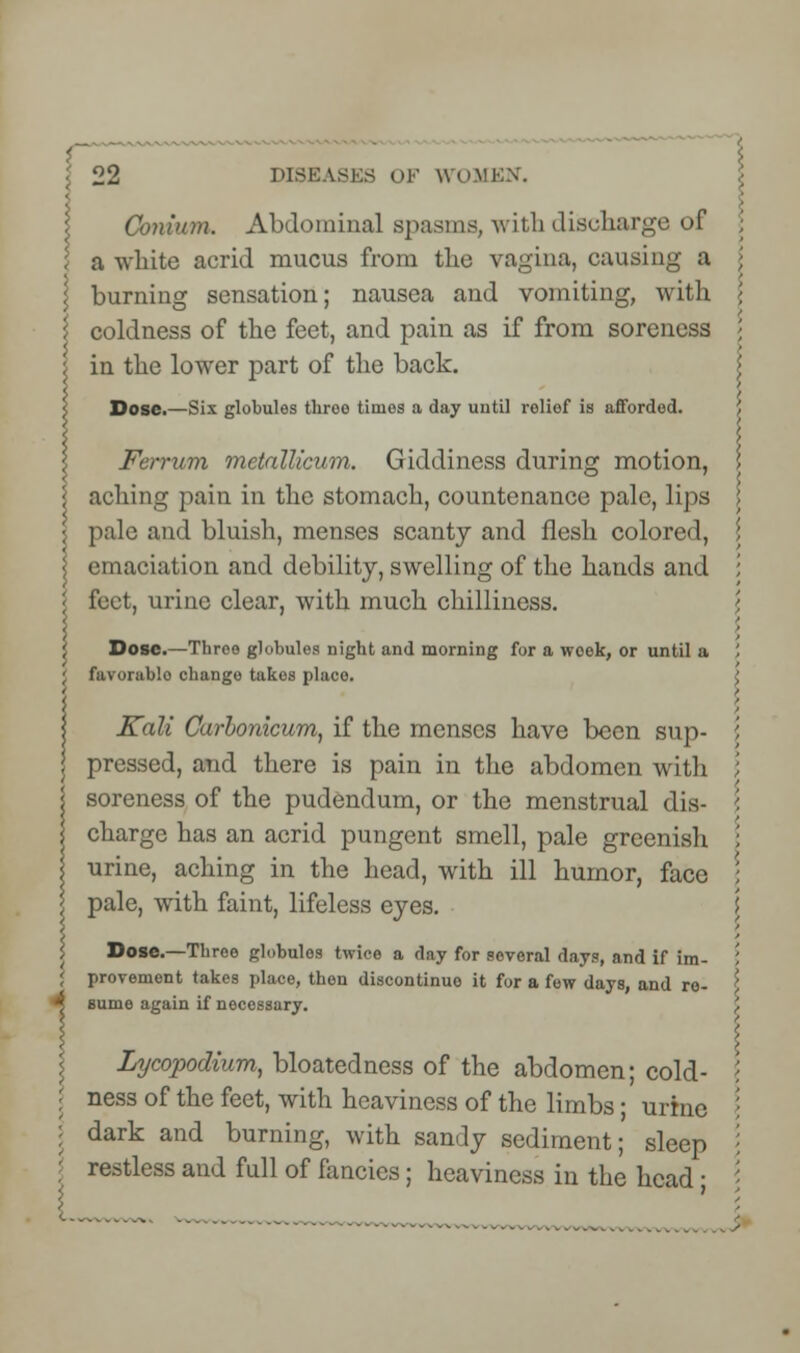i I 22 DISEASES OF WOMEN. Conium. Abdominal spasms, with discharge of <■ a white acrid mucus from the vagina, causing a \ burning sensation; nausea and vomiting, with I coldness of the feet, and pain as if from soreness } in the lower part of the back. s Dose.—Six globules throe times a day until relief is afforded. Ferrum metallicum. Giddiness during motion, • aching pain in the stomach, countenance pale, lips I pale and bluish, menses scanty and flesh colored, | emaciation and debility, swelling of the hands and '< feet, urine clear, with much chilliness. 5 Dose.—Throo globules night and morning for a week, or until a J favorablo chango takes place. Kali Carbonicum, if the menses have been sup- pressed, and there is pain in the abdomen with soreness of the pudendum, or the menstrual dis- charge has an acrid pungent smell, pale greenish urine, aching in the head, with ill humor, face pale, with faint, lifeless eyes. Dose.—Tbree globules twice a day for several days, and if im- provement takes place, then discontinue it for a few days, and re- 4 sume again if necessary. Lycopodium, bloatedness of the abdomen; cold- : ness of the feet, with heaviness of the limbs; urine | dark and burning, with sandy sediment; sleep restless and full of fancies; heaviness in the head ;