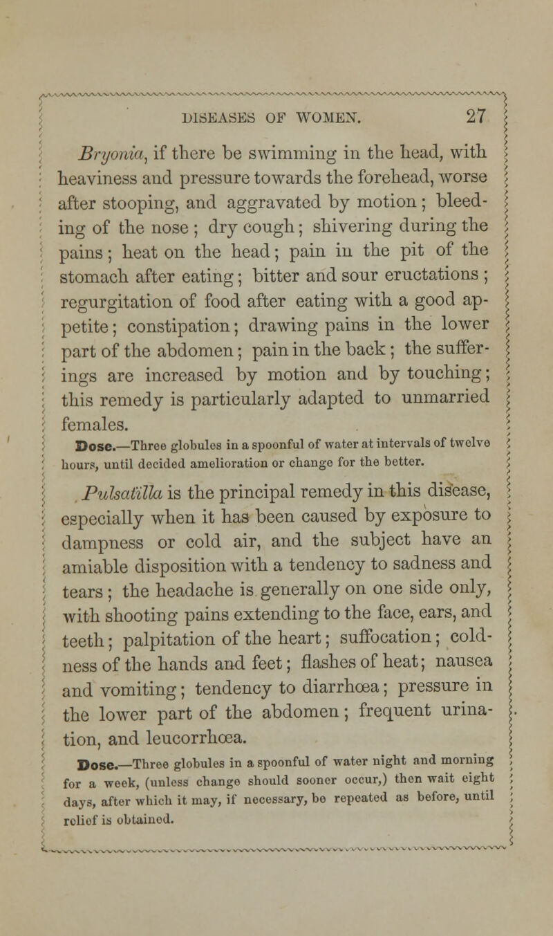 Bryonia, if there be swimming in the head, with heaviness and pressure towards the forehead, worse after stooping, and aggravated by motion ; bleed- I ing of the nose ; dry cough; shivering during the ; pains; heat on the head; pain in the pit of the \ stomach after eating; bitter and sour eructations ; \ regurgitation of food after eating with a good ap- \ petite; constipation; drawing pains in the lower \ part of the abdomen; pain in the back; the suffer- \ ings are increased by motion and by touching; \ this remedy is particularly adapted to unmarried > females. \ Dose.—Three globules in a spoonful of water at intervals of twelve ', hour?, until decided amelioration or change for the better. Pulsatilla is the principal remedy in this disease, especially when it has been caused by exposure to dampness or cold air, and the subject have an amiable disposition with a tendency to sadness and tears ; the headache is generally on one side only, with shooting pains extending to the face, ears, and teeth; palpitation of the heart; suffocation; cold- ness of the hands and feet; flashes of heat; nausea and vomiting; tendency to diarrhoea; pressure in the lower part of the abdomen; frequent urina- tion, and leucorrhcea. for a week, (unless change should sooner occur,) then wait eight days, after which it may, if nocessary, be repeated as before, until relief is obtained. \