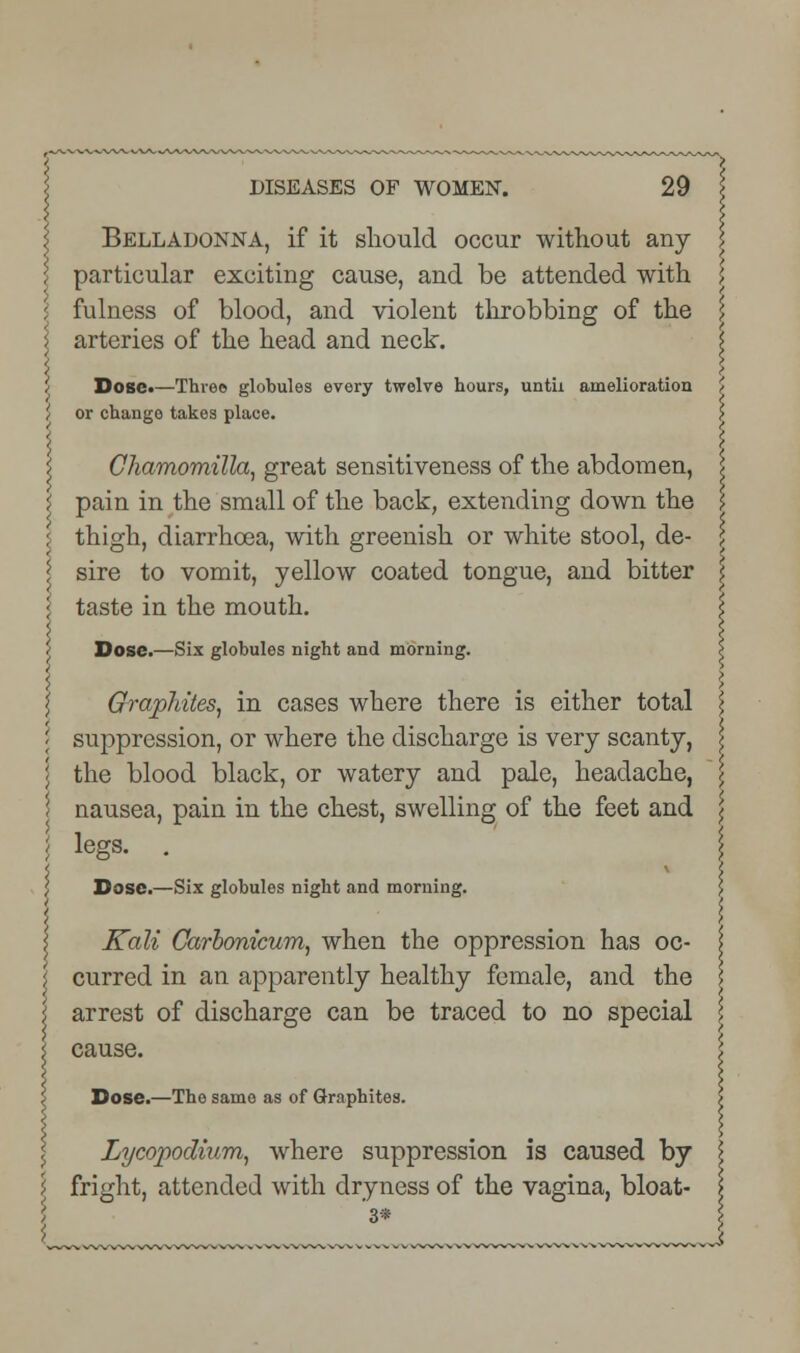 Belladonna, if it should occur without any- particular exciting cause, and be attended with 5 fulness of blood, and violent throbbing of the \ arteries of the head and neck. < Dose*—Three globules every twelve hours, until amelioration ' or change takes place. Chamomilla, great sensitiveness of the abdomen, i pain in the small of the back, extending down the : thigh, diarrhoea, with greenish or white stool, de- sire to vomit, yellow coated tongue, and bitter taste in the mouth. Dose.—Six globules night and morning. Graphites, in cases where there is either total suppression, or where the discharge is very scanty, the blood black, or watery and pale, headache, nausea, pain in the chest, swelling of the feet and legs. . Dose.—Six globules night and morning. Kali Carbonicum, when the oppression has oc- curred in an apparently healthy female, and the arrest of discharge can be traced to no special cause. Dose.—The same as of Graphites. Lycopodium, where suppression is caused by fright, attended with dryness of the vagina, bloat- 3*