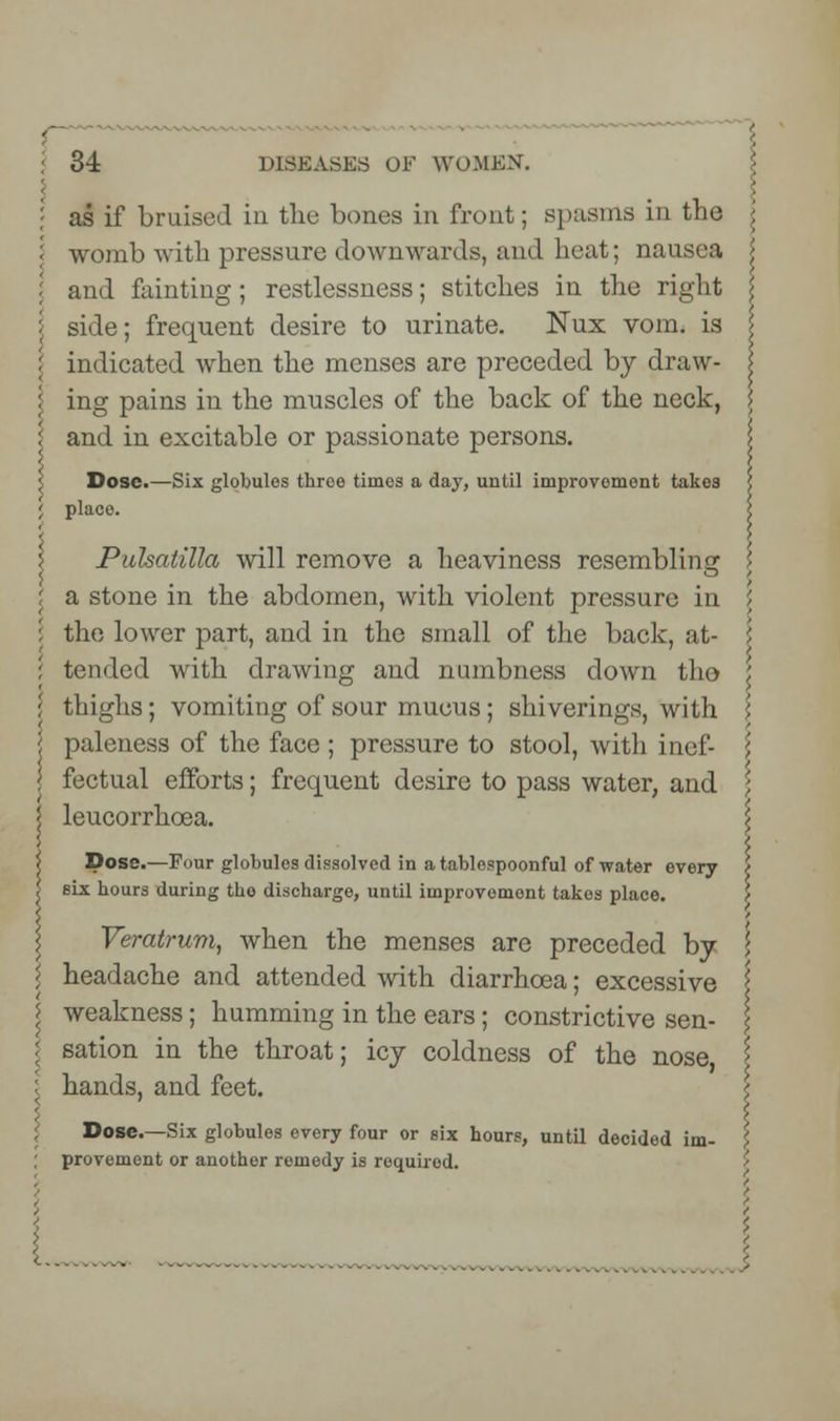 as if bruised in the bones in front; spasms in the womb with pressure downwards, and heat; nausea and fainting; restlessness; stitches in the right side; frequent desire to urinate. Nux vom. is i indicated when the menses are preceded by draw- i ing pains in the muscles of the back of the neck, i and in excitable or passionate persons. Dose.—Six globules throe times a day, until improvomont takes placo. Pulsatilla will remove a heaviness resembling I a stone in the abdomen, with violent pressure in \ the lower part, and in the small of the back, at- ; tended with drawing and numbness down tho i thighs; vomiting of sour mucus; shiverings, with ; paleness of the face ; pressure to stool, with inel- \ fectual efforts; frequent desire to pass water, and leucorrhcea. >t Dose.—Four globules dissolved in a tablospoonful of water every \ six hours during tho discharge, until improvomont takes place. Veratrum, when the menses are preceded by headache and attended with diarrhoea; excessive I | weakness; humming in the ears; constrictive sen- : sation in the throat; icy coldness of the nose, I I hands, and feet. \ \ Dose.—Six globules every four or six hours, until decided im- \ provement or another remedy is required.