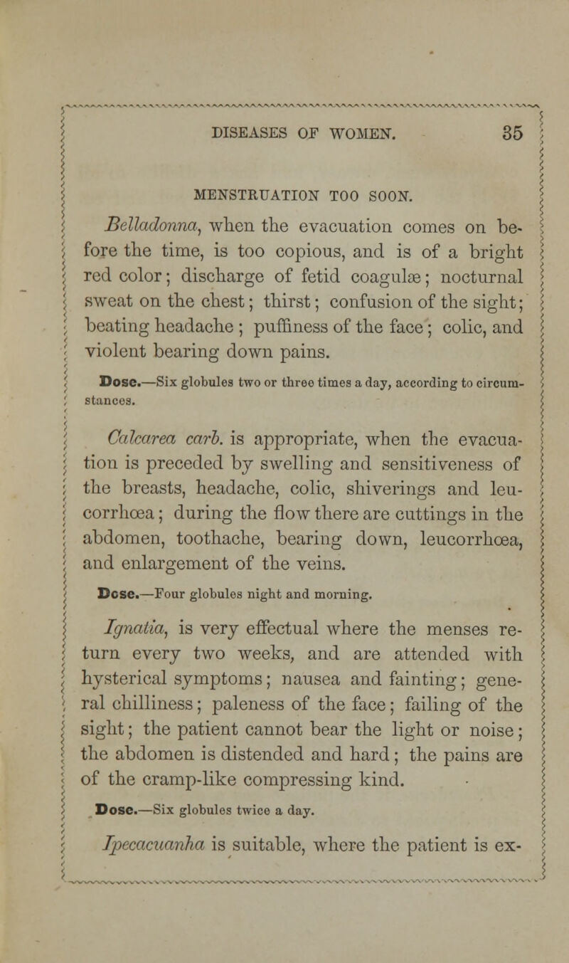MENSTRUATION TOO SOON. Belladonna, when the evacuation comes on be- I \ fore the time, is too copious, and is of a bright \ ^ red color; discharge of fetid coagulas; nocturnal > I sweat on the chest; thirst; confusion of the sight; \ beating headache ; puffiness of the face; colic, and \ \ violent bearing down pains. \ '< X ', Dose.—Six globules two or threo times a day, according to circura- \ I stances. \ Calcarea carb. is appropriate, when the evacua- ! tion is preceded by swelling and sensitiveness of the breasts, headache, colic, shiverings and leu- corrhcea; during the flow there are cuttings in the \ abdomen, toothache, bearing down, leucorrhcea, | and enlargement of the veins. Dcse.—Four globules night and morning. Ignatia, is very effectual where the menses re- turn every two weeks, and are attended with \ hysterical symptoms; nausea and fainting; gene- ral chilliness; paleness of the face; failing of the \ sight; the patient cannot bear the light or noise; \ the abdomen is distended and hard; the pains are \ of the cramp-like compressing kind. Dose.—Six globules twice a day. £ Ipecacuanha is suitable, where the patient is ex- \