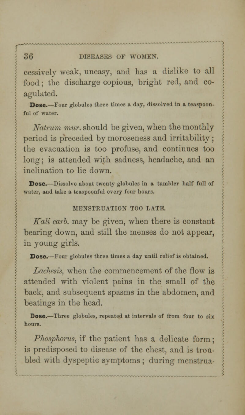 cessively weak, uneasy, and bus a dislike to all food; the discharge copious, bright red, aud co- agulated. Dose.—Four globules three times a day, dissolved in a teaspoon- ful of water. Natrum mur. should be given, when the monthly period is preceded by moroseness and irritability ; the evacuation is too profuse, and continues too long; is attended with sadness, headache, and an inclination to lie down. Dose.—Dissolve about twenty globules in a tumbler half full of water, and tuke a teaspoonful every four hours. I MENSTRUATION TOO LATE. I > Kali carb. may be given, when there is constant bearing down, and still the menses do not appear, \ in young girls. Dose.—Four globules three times a day until relief is obtained. ; Lachesis, when the commencement of the flow is attended with violent pains in the small of the back, and subsequent spasms in the abdomen, and beatings in the head. Dose.—Three globules, repeated at intervals of from four to six hours. Phosphorus, if the patient has a delicate form; is predisposed to disease of the chest, and is trou- bled with dyspeptic symptoms ; during menstrua-