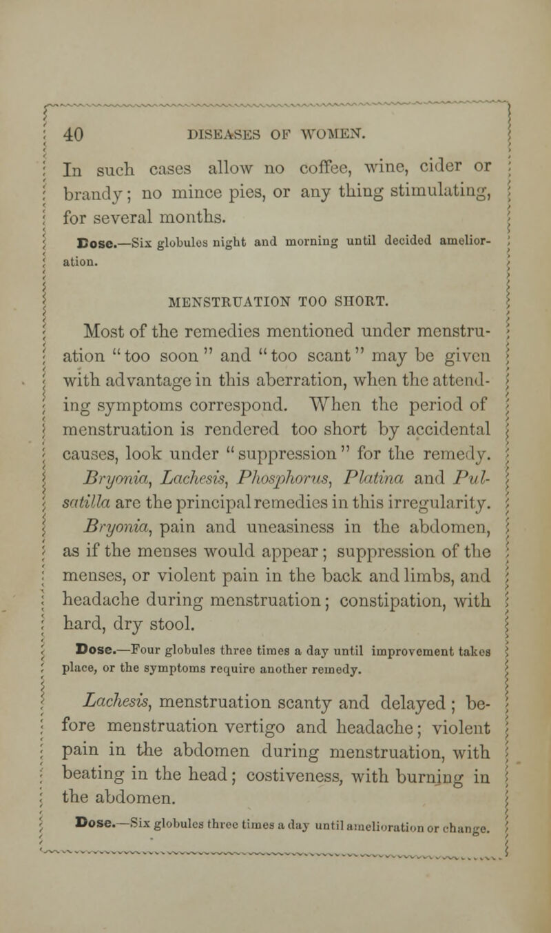 In such cases allow no coffee, wine, cider or brandy; no mince pies, or any thing stimulating, ; for several months. I Dose.—Six globules night and morning until decided amelior- : ation. : i \ MENSTRUATION TOO SHORT. Most of the remedies mentioned under menstru- \ ation too soon and too scant may be given > with advantage in this aberration, when the attend- > ; ing symptoms correspond. When the period of menstruation is rendered too short by accidental \ | causes, look under suppression for the remedy. Bryonia, Lachesis, Phosphorus, Platina and Pul- $ \ satilla are the principal remedies in this irregularity. Bryonia, pain and uneasiness in the abdomen, ; as if the menses would appear; suppression of the : menses, or violent pain in the back and limbs, and \ headache during menstruation; constipation, with \ hard, dry stool. Dose.—Four globules three times a day until improvement takos \ place, or the symptoms require another remedy. Lachesis, menstruation scanty and delayed ; be- fore menstruation vertigo and headache; violent pain in the abdomen during menstruation, with beating in the head; costiveness, with burning in the abdomen. Dose.—Six globules three times a day until amelioration or change.