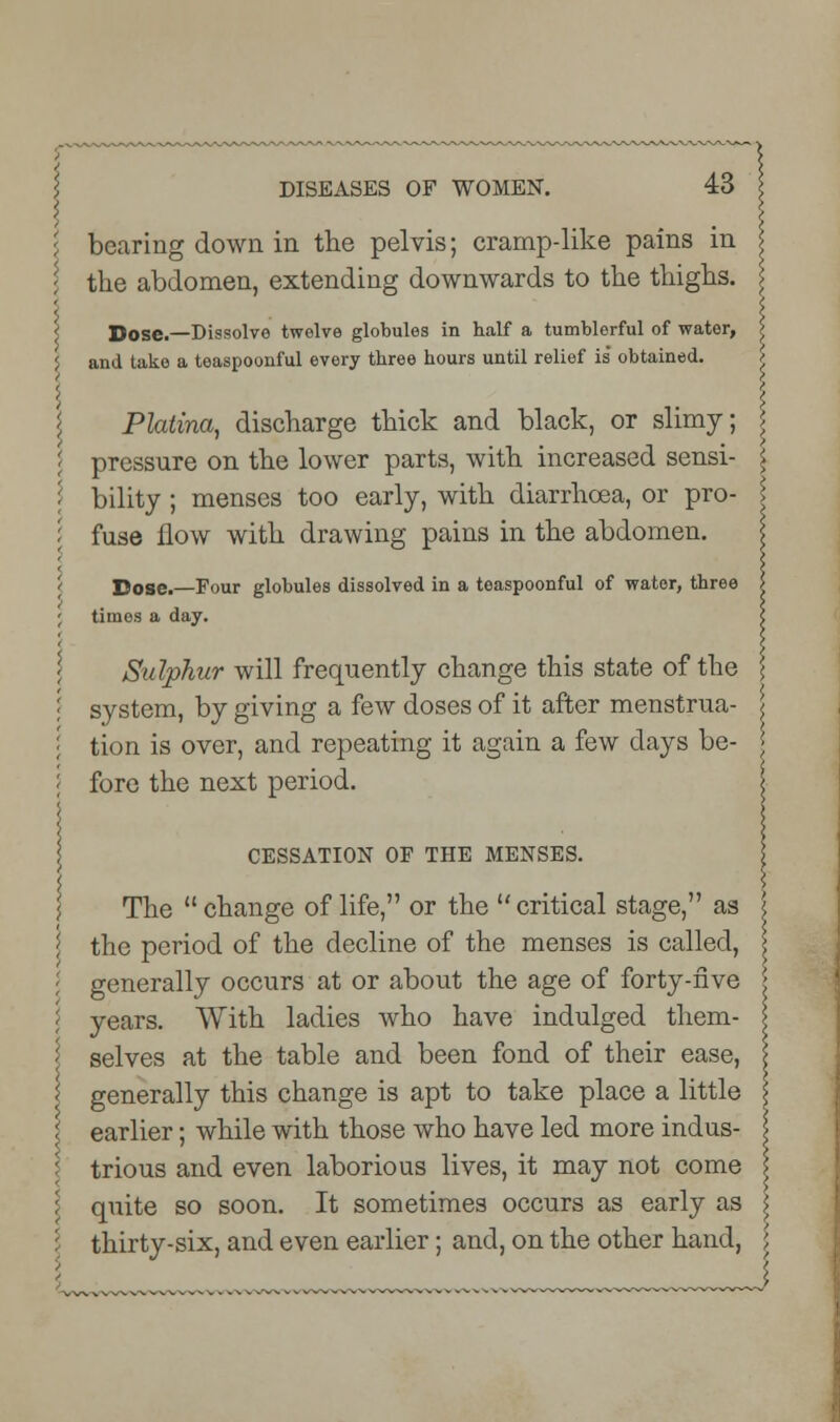 bearing down in the pelvis; cramp-like pains in the abdomen, extending downwards to the thighs. Dose.—Dissolve twelve globules in half a tumblerful of water, and take a teaspoonful every three hours until relief is' obtained. Phtina, discharge thick and black, or slimy; \ pressure on the lower parts, with increased sensi- \ bility; menses too early, with diarrhoea, or pro- \ fuse flow with drawing pains in the abdomen. Dose.—Four globules dissolved in a toaspoonful of water, three times a day. Sulphur will frequently change this state of the system, by giving a few doses of it after menstrua- tion is over, and repeating it again a few days be- fore the next period. CESSATION OF THE MENSES. The change of life, or the critical stage, as the period of the decline of the menses is called, generally occurs at or about the age of forty-five years. With ladies who have indulged them- selves at the table and been fond of their ease, i generally this change is apt to take place a little i earlier; while with those who have led more indus- \ trious and even laborious lives, it may not come I quite so soon. It sometimes occurs as early as thirty-six, and even earlier; and, on the other hand,