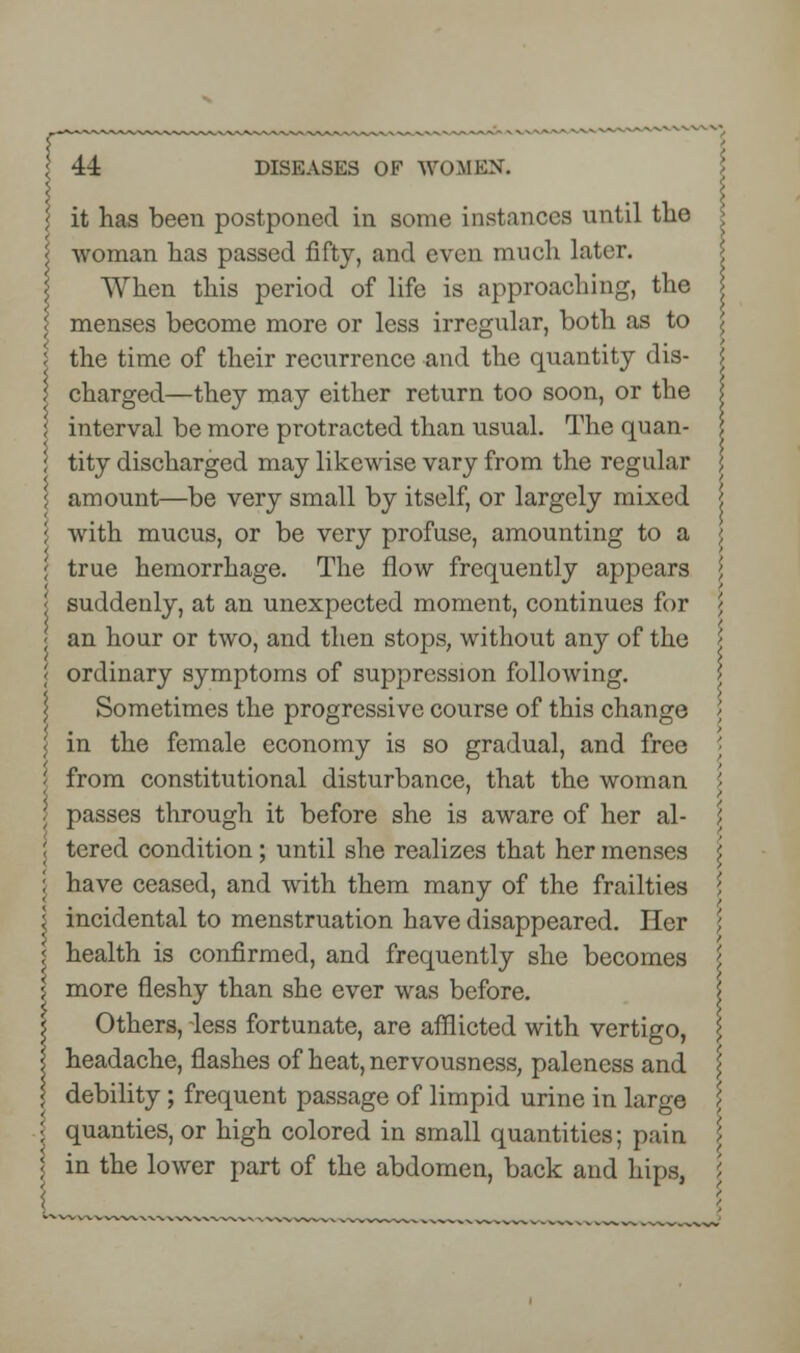 it has been postponed in some instances until the \ woman has passed fifty, and even much later. When this period of life is approaching, the | menses become more or less irregular, both as to \ \ the time of their recurrence and the quantity dis- \ charged—they may either return too soon, or the \ i interval be more protracted than usual. The quan- I ; tity discharged may likewise vary from the regular \ \ amount—be very small by itself, or largely mixed j ; with mucus, or be very profuse, amounting to a \ true hemorrhage. The flow frequently appears \ '< suddenly, at an unexpected moment, continues for ; ; an hour or two, and then stops, without any of the J ordinary symptoms of suppression following. Sometimes the progressive course of this change < in the female economy is so gradual, and free '■ \ from constitutional disturbance, that the woman \ \ passes through it before she is aware of her al- ; ! tered condition; until she realizes that her menses \ I have ceased, and with them many of the frailties 5 \ incidental to menstruation have disappeared. Her '>, < health is confirmed, and frequently she becomes \ j more fleshy than she ever was before. 5 Others, less fortunate, are afflicted with vertigo, \ | headache, flashes of heat, nervousness, paleness and | debility; frequent passage of limpid urine in large \ \ quanties, or high colored in small quantities; pain \ \ in the lower part of the abdomen, back and hips, L '■