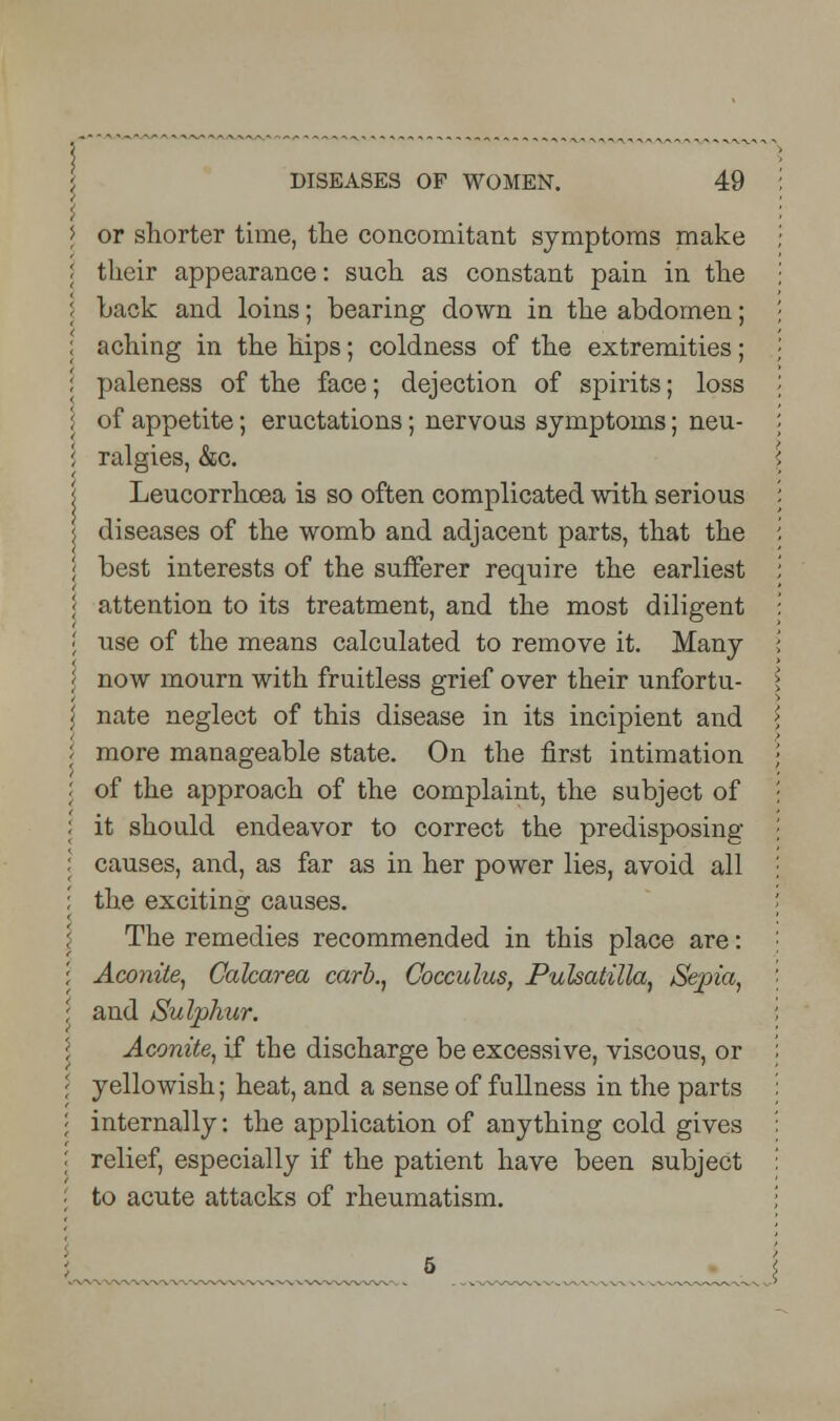 or shorter time, the concomitant symptoms make their appearance: such as constant pain in the hack and loins; bearing down in the abdomen; aching in the hips; coldness of the extremities; paleness of the face; dejection of spirits; loss of appetite; eructations; nervous symptoms; neu- ralgies, &c. Leucorrhcea is so often complicated with serious diseases of the womb and adjacent parts, that the best interests of the sufferer require the earliest attention to its treatment, and the most diligent use of the means calculated to remove it. Many now mourn with fruitless grief over their unfortu- nate neglect of this disease in its incipient and more manageable state. On the first intimation of the approach of the complaint, the subject of it should endeavor to correct the predisposing causes, and, as far as in her power lies, avoid all the exciting causes. The remedies recommended in this place are: Aconite, Calcarea carb., Cocculus, Pulsatilla, Sepia, and Sulphur. Aconite, if the discharge be excessive, viscous, or yellowish; heat, and a sense of fullness in the parts internally: the application of anything cold gives relief, especially if the patient have been subject to acute attacks of rheumatism.
