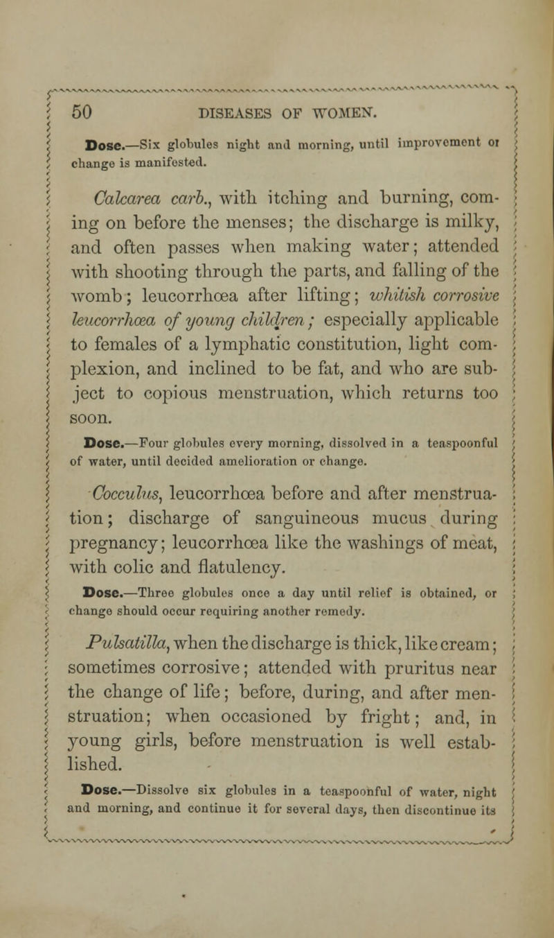 Dose.—Six globules night and morning, until improvement or change is manifested. Calcarea carb., with itching and burning, com- i ing on before the menses; the discharge is milky, : and often passes when making water; attended i with shooting through the parts, and falling of the j womb; leucorrhoea after lifting; whitish corrosive i leucorrhoea of young children ; especially applicable < to females of a lymphatic constitution, light com- < plexion, and inclined to be fat, and who are sub- '< ject to copious menstruation, which returns too soon. i Dose.—Four globules every morning, dissolved in a teaspoonful 't of water, until decided amelioration or change Cocculus, leucorrhoea before and after menstrua- | tion; discharge of sanguineous mucus during '* i)regnancy; leucorrhoea like the washings of meat, \ Avith colic and flatulency. \ Dose.—Three globules once a day until relief is obtained, or change should occur requiring another remedy. Pulsatilla, when the discharge is thick, like cream; ; sometimes corrosive; attended with pruritus near \ the change of life; before, during, and after men- l struation; when occasioned by fright; and, in ; young girls, before menstruation is well estab- 5 lished. \ Dose.—Dissolve six globules in a teaspoonful of water, night '. and morning, and continuo it for several days, then discontinue its {