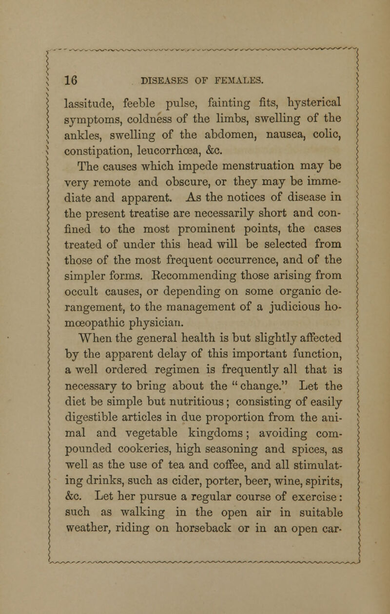 lassitude, feeble pulse, fainting fits, hysterical symptoms, coldness of the limbs, swelling of the ankles, swelling of the abdomen, nausea, colic, constipation, leucorrhcea, &c. The causes which impede menstruation may be very remote and obscure, or they may be imme- diate and apparent. As the notices of disease in | the present treatise are necessarily short and con- fined to the most prominent points, the cases treated of under this head will be selected from those of the most frequent occurrence, and of the simpler forms. Recommending those arising from occult causes, or depending on some organic de- rangement, to the management of a judicious ho- moeopathic physician. When the general health is but slightly affected by the apparent delay of this important function, a well ordered regimen is frequently all that is necessary to bring about the  change. Let the diet be simple but nutritious; consisting of easily digestible articles in due proportion from the ani- mal and vegetable kingdoms; avoiding com- pounded cookeries, high seasoning and spices, as well as the use of tea and coffee, and all stimulat- ing drinks, such as cider, porter, beer, wine, spirits, &c. Let her pursue a regular course of exercise: such as walking in the open air in suitable weather, riding on horseback or in an open car- -~J