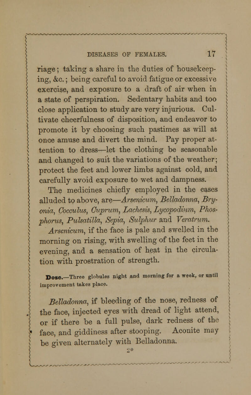 :« riage; taking a share in the duties of housekeep- ing, &c.; being careful to avoid fatigue or excessive exercise, and exposure to a draft of air when in a state of perspiration. Sedentary habits and too close application to study are very injurious. Cul- tivate cheerfulness of disposition, and endeavor to promote it by choosing such pastimes as will at once amuse and divert the mind. Pay proper at- tention to dress—let the clothing be seasonable and changed to suit the variations of the weather; protect the feet and lower limbs against cold, and carefully avoid exposure to wet and dampness. The medicines chiefly employed in the cases alluded to above, are—Arsenicum, Belladonna, Bry- onia, Cocculus, Cuprum, Lachesis, Lycopodinm, Phos- phorus, Pulsatilla, Sepia, Sulphur and Veratrum. Arsenicum, if the face is pale and swelled in the morning on rising, with swelling of the feet in the evening, and a sensation of heat in the circula- tion with prostration of strength. Dose. Three globules night and morning for a week, or until improvement takes place. Belladonna, if bleeding of the nose, redness of the face, injected eyes with dread of light attend, or if there be a full pulse, dark redness of the face, and giddiness after stooping. Aconite may be given alternately with Belladonna.